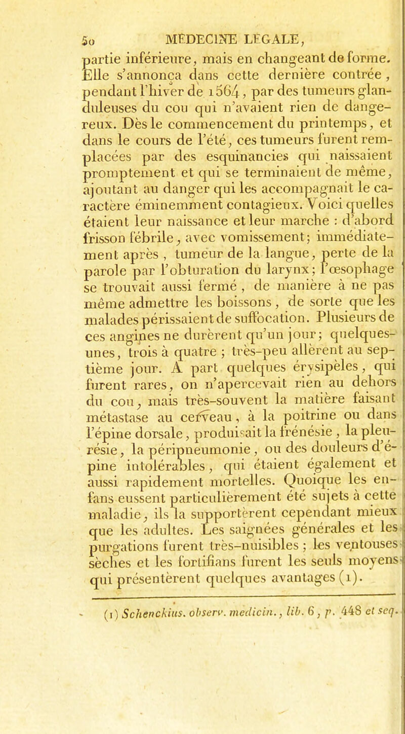 partie inférieure, mais en changeant de forme. Elle s'annonça dans cette dernière contrée, pendant l'hiver de i564, par des tumenrs glan- dnlenses du cou qui n'avaient rien de dange- reux. Dès le commencement du printemps, et dans le cours de l'été; ces tumeurs furent rem- placées par des esquinancies qui naissaient promptement et qui se terminaient de même, ajoutant au danger qui les accompagnait le ca- ractère éminemment contagieux. Voici quelles étaient leur naissance et leur marche : d'abord frisson fébrileavec vomissement; immédiate- ment après , tumeur de la langue, perte de la parole par l'obturation du larynx; l'œsophage se trouvait aussi fermé , de manière à ne pas même admettre les boissons , de sorte que les malades périssaient de suffocation. Plusieurs de ces angines ne durèrent qu'un jour; quelques- unes, trois à quatre ; très-peu allèrent au sep- tième jour. A part quelques érysipèles, qui furent rares, on n'apercevait rien au dehors i du COU;, mais très-souvent la matière faisant ! métastase au cefveau, à la poitrine ou dans i l'épine dorsale, produisait la frénésie , la pleu- résie , la péripneumonie, ou des douleurs d'é- pine intolérables, qui étaient également et aussi rapidement mortelles. Quoique les en- fans eussent particulièrement été sujets à cette maladie^ ils la supportèrent cependant mieux que les adultes. Les saignées générales et les purgations furent très-nuisibles ; les ventouses sèches et les fortifîans furent les seuls moyens qui présentèrent quelques avantages (i). (i) Schenckius. observ. medicin., lib. 6, ^. 448 et seq.