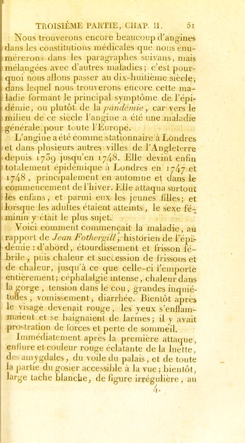 Nous trouverons encore beaucoup d'angines dans les constitutions médicales que nous enu- mérerons dans les paragraphes suivans, niais mélangées avec d'autres maladies ; c'est pour- 3uoi nous allons passer au dix-huitième siècle, ans lequel nous trouverons encore cette ma- ladie formant le principal symptôme de l'épi- démie, ou plutôt de ['A pandémie, car vers le milieu de ce siècle l'angine a été une .maladie générale pour tuute l'Europe. L'angine a été comme stationnaii^e à Londres et dans plusieurs autres villes de l'Angleterre depuis 1709 jusqu'en 1748. Elle devint enfin totalement épidémique à Londres en 1747 et 174.8, principalement en automne et dans le commencement de l'hiver. Elle attaqua surtout les enlans, et parmi eux les jeunes filles; et lorsque les adultes étaient atteints, le sexe fé- minin y était le plus sujet. Voici comment commençait la maladie, au rapport de Jean Fotherf^ill, hislovïen de l'épi- déniie : d'abord, étourdissement et l'risson fé- brile^ puis chaleur et succession de l'risson-s et de chaleur, jusqu'à ce que celle-ci l'emporte entièrement; céphalalgie mtense, chaleurdans la gorge , tension dans le cou, grandes inquié- tudes , vomissement, diarrhée. Bientôt après le visage devenait rouge, les yeux s'enflam- maient et se baignaient de larmes; il y avait pro.';tralion de lorces et perle de sommeil. Immédiatement après la première attaque, enfhire et couleur rouge éclatante de la luette, de-, amygdales ; du voile du palais, et de toute la partie du gosier accessible à la vue; bientôt, large tache blanche, de figure irrégulière, au 4.