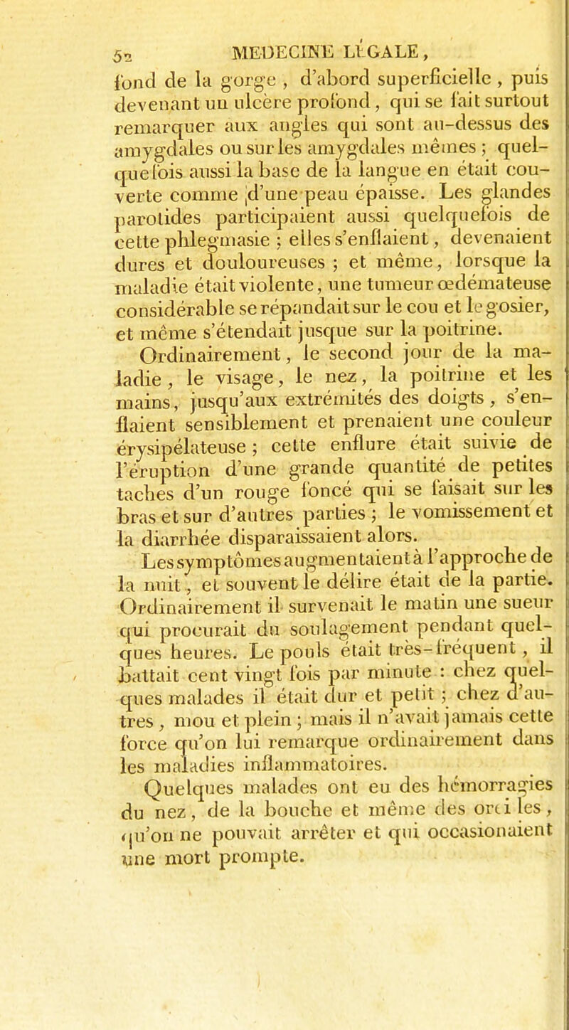 fontl de la gorge , d'abord superficielle , puis devenant ua ulcère profond, qui se l'ait surtout remarquer aux angles qui sont au-dessus des amygdales ou sur les amygdales mêmes ; quel- quefois aussi la base de la langue en était cou- verte comme jd'une peau épaisse. Les glandes parotides participaient aussi quelquefois de cette plilegmasie ; elles s'enflaient, devenaient dures et douloureuses ; et même, lorsque la maladie était violente, une tumeur œdémateuse considérable se répandait sur le cou et le g osier, et même s'étendait jusque sur la poitrine. Ordinairement, le second jour de la ma- ladie , le visage, le nez, la poitrine et les mains , jusqu'aux extrémités des doig-ts , s'en- flaient sensiblement et prenaient une couleur érysipélateuse ; cette enflure était suivie de l'éruption d'une grande quantité de petites taches d'un rouge l'oncé qui se faisait sur les bras et sur d'autres parties ; le vomissement et la diarrhée disparaissaient alors. Lessymptômesaugmentaientà l'approche de la nuit , et souvent le délire était de la partie. Ordinairement il survenait le matin une sueur qui procurait du soulaoement pendant quel- ques heures. Le pouls était très-fréquent, il battait cent vingt fois par minute : chez quel- ques malades il était dur et petit ; chez d'au- tres , mou et plein ; mais il n'avait jamais cette force qu'on lui remarque ordinairement dans les maladies inflammatoires. Quelques malades ont eu des hémorragies du nez, de la bouche et même des ordles, qu'on ne pouvait arrêter et qui occasionaient wne mort prompte.