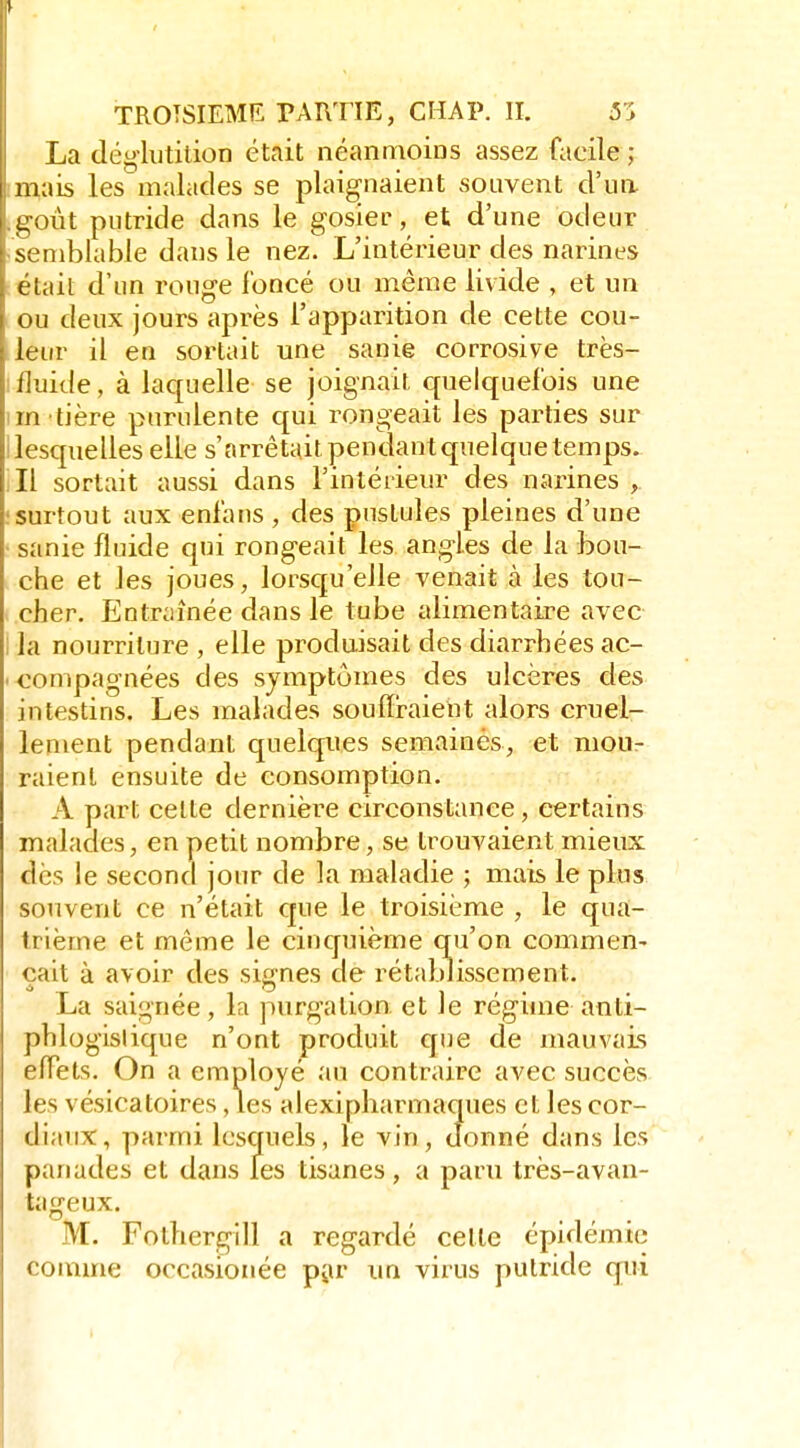 La déglutition était néanmoins assez facile ; imais les malades se plaignaient souvent d'un .goût putride dans le gosier, et d'une odeur ■ semblable dans le nez. L'intérieur des narines : était d'un rouge foncé ou même livide , et un ou deux jours après l'apparition de cette cou- leur il en sortait une sanie corrosive très- Ifluide, à laquelle se joignait quelquefois une im tière purulente qui rongeait les pai-ties sur i lesquelles elle s'arrêtait pendant quelque temps, ill sortait aussi dans l'intérieur des narines , ! surtout aux enfans , des pustules pleines d'une • sanie fluide qui rongeait les angles de la bou- che et les joues, lorsqu'elle venait à les tou- cher. Entraînée dans le tube alimentaire avec I la nourriture , elle produisait des diarrhées ac- ' tompagnées des symptômes des ulcères des intestins. Les malades souffraient alors cruel- lement pendant quelques semainès, et mou- raient ensuite de consomption. - A part celte dernière circonstance, certains malades, en petit nombre, se trouvaient mieux dès le second jour de la maladie ; mais le plus souvent ce n'était que le troisième , le qua- trième et même le cinquième qu'on commen- çait à avoir des signes de rétablissement. La saignée, la purgalion. et le régime anti- phlogislique n'ont produit que de mauvais effets. On a employé au contraire avec succès les vésicatoires, les alexipharmaques et les cor- diaux, parmi lesquels, le vin, donné dans les panades et dans les tisanes, a paru très-avan- tageux. M. Fothergill a regardé cette épidémie comme occasionée piu* un virus putride qui