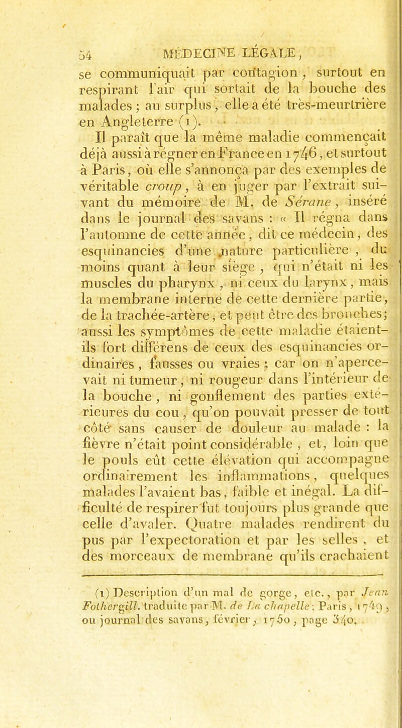 se communiquait par coritagion , surtout en respirant Tair qui sortait de la bouche des malades ; au surplus, elle a été très-meurlrière en Angleterre (i). Il paraît que la mêine maladie commençait déjà aussiàréffnerenFranceen 1746, et surtout à Paris, où elle s'annonça par des exemples de véritable croup, à en \x\^er par l'extrait sui- vant du mémoire de M. de Sérane, inséré daus le journal : des Savans : « Il régna dans l'automne de cettfe année , dit ce médecin, des esquinancies d'une .nature particulière , du moins quant à leur siège ^ qui n'était ni les muscles du pharynx , ni ceux du larynx, mais la membrane interne de cette dernière partie, de la trachée-artère, et peut être des bronches; aussi les symptômes de cette maladie étaient- ils fort différens de ceux des esquinancies or- dinaires , fausses ou vraies ; car on n'aperce- vait ni tumeur, ni rougeur dans l'intérieur de la bouche , ni gonflement des parties exté- rieures du cou, qu'on pouvait presser de tout côté sans causer de douleur au malade : la fièvre n'était point considérable , et, loin que le pouls eût cette élévation qui accompagne ordinairement les inflammations, quelques malades l'avaient bas, faible et inégal. La dif- ficulté de respirer fut toujours plus grande que celle d'avaler. Quatre malades rendirent du pus par l'expectoration et par les selles , et des morceaux de membrane qu'ils crachaient (i) Description d'un mal ric i^orge, etc., pnr Jemi Fot/ic/'gtZZ. Iraduilc ])ar M. de La chapelle ; Paris , 174'_) , ou journal des savaus, l'évriei-; 1750, page '6/\o,