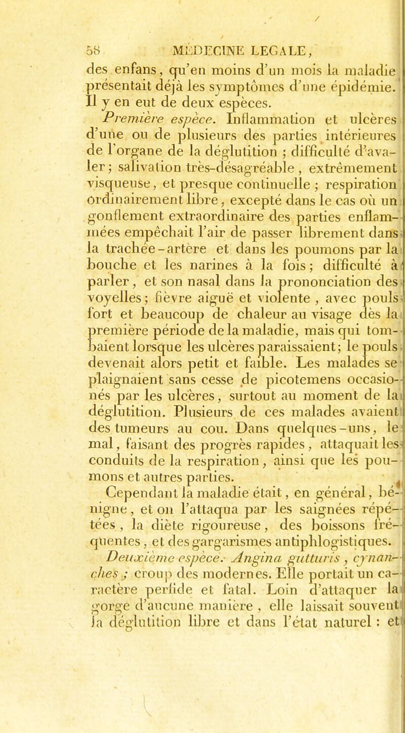 des enfans, qu'eu moins d'un mois la maladie présentait déjà les symptômes d'une épidémie. Il y en eut de deux espèces. Première espèce. Inflammation et ulcères d'une ou de plusieurs des parties intérieures de Forgane de la déglutition ; difficulté d'ava- ler ; salivation très-désagréable , extrêmement visqueuse, et presque continuelle ; respiration ordinairement libre, excepté dans le cas où un: gonflement extraordinaire des parties enflam- mées empêchait l'air de passer librement dans* la trachée-artère et dans les poumons par lai bouche et les narines à la fois ; difficulté à( parler, et son nasal dans la prononciation des voyelles; fièvre aiguë et violente , avec pouls fort et beaucoup de chaleur au visage dès la première période de la maladie, mais qui tom- î)aient lorsque les ulcères paraissaient; le pouls devenait alors petit et faible. Les malades se plaignaient sans cesse de picotemens occasio- nés par les ulcères, surtout au moment de la déglutition. Plusieurs de ces malades avaient des tumeurs au cou. Dans quelc£ues-uns, le mal, faisant des progrès rapides, attaquait les conduits de la respiration, ainsi que les pou- mons et autres parties. Cependant la maladie était, en général, bé- nigne , et on l'attaqua par les saignées répé- tées , la diète rigoureuse, des boissons fré- quentes , et des gargarismes antiphlogistiques. Deuxième espèce.- Angina giUturis , cj /iaii- ches j croup des modernes. Elle portait un ca- ractère perfide et fatal. Loin d'attaquer la gorge d'aucune manièi-e , elle laissait souvent la déglutition libre et dans l'état naturel : et
