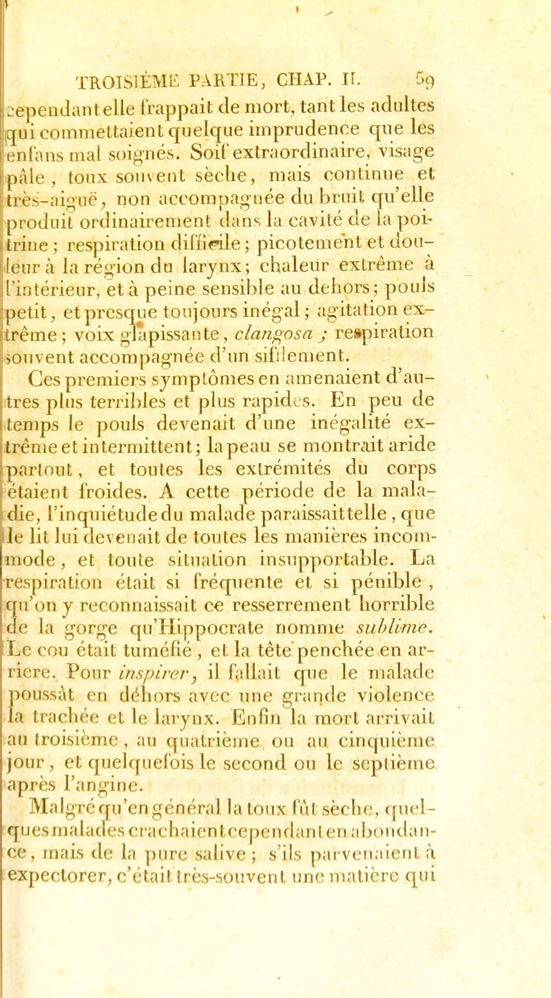 :2epeudantelle frappait de mort, tant les adultes ](juicoinmeltaient quelque imprudence que les enfansmal soignés. Soif extraordinaire, visage ipâle , toux souvent sèche, mais continue et très-aiguë; non accompagnée du bruit qu'elle produit ordinairement dans la cavité de la poi- trine ; respiration diliiCTle ; picotement et dou- ceur à la région da larynx; chaleur extrême à l'intérieur, et à peine sensible au dehors; pouls petit, et presque toujours inégal ; agitation ex- trême ; voix glapissante, clangosa j respiration souvent accompagnée d'un sifilement. Ces premiers symptômes en amenaient d'au- tres plus terribles et plus rapides. En peu de temps le pouls devenait d'une inégalité ex- trême et intermittent; la peau se mon trait aride partout, et toutes les extrémités du corps étaient froides. A cette période de la mala- die, l'inquiétude du malade paraissaittelle , que le lit lui devenait de toutes les manières incom- mode , et toute situation insupportable. La respiration était si fréquente et si pénible , qu'on y reconnaissait ce resserrement horrible de la gorge qu'Hippocrate nomme sublime. Le cou était tuméfié , et la tête penchée en ar- rière. Pour inspirer, il fallait que le malade poussât en déliors avec une grande violence la trachée et le larynx. Enfin la mort arrivait au troisième, au quatrième ou au cinquième jour , et quelquefois le second ou le septième après l'angine. Malgré qu'en général la toux fut sèche, quel- ques malades crachaient cependant en abondan- ce, mais de la pure salive ; s'ils pai venaient à expectorer, c'était très-souvent une matière qui