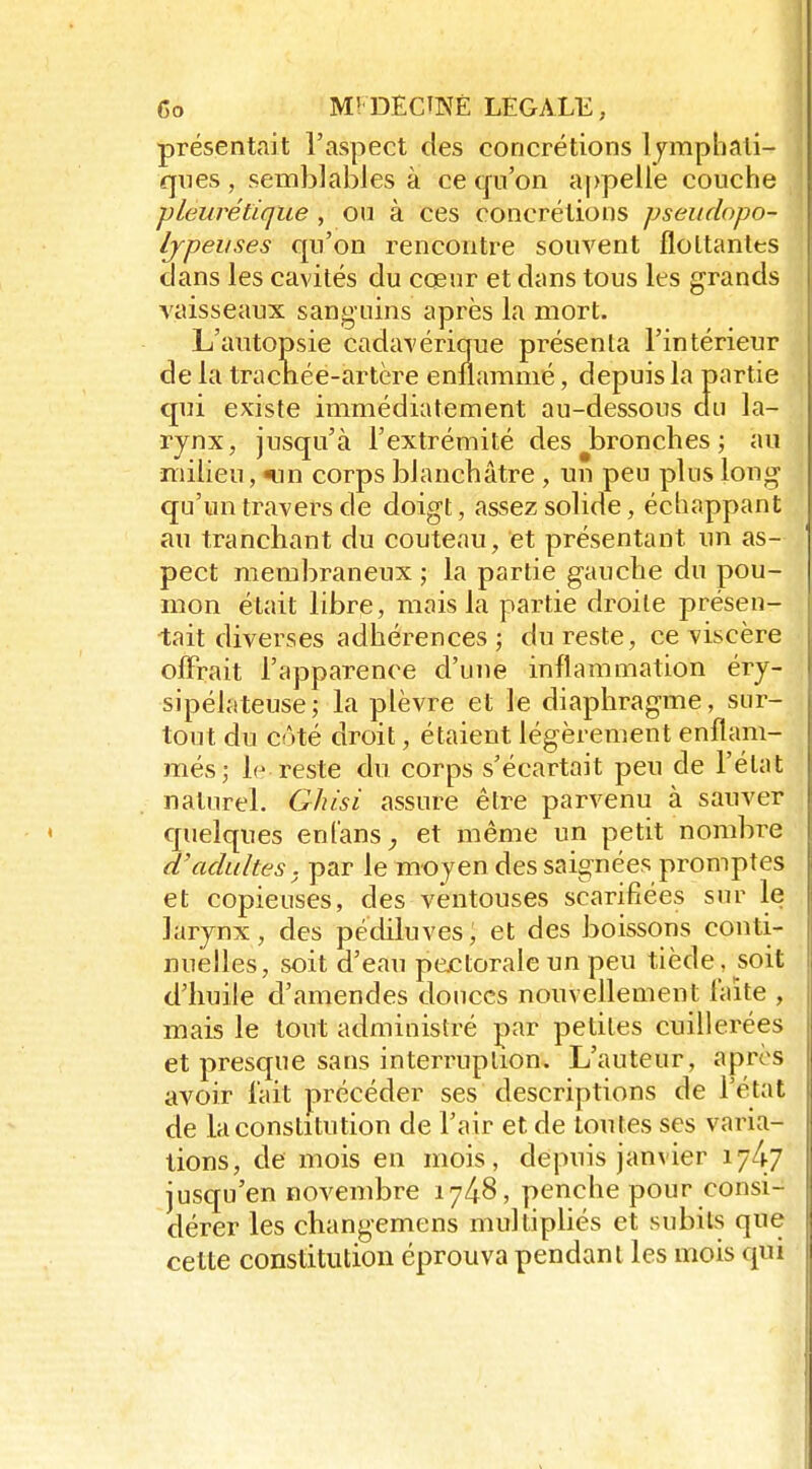 présentait l'aspect des concrétions Ijmphali- qnes , semblables à ce tfu'on a|)pelle couche ■pleurétique , ou à ces concrétions pseudopo- Ijpeiises qu'on rencontre souvent floLtantts dans les cavités du cœur et dans tous les grands vaisseaux sanguins après la mort. L'autopsie cadavérique présenta l'intérieur de la tracriée-artère enflammé, depuis la partie qui existe immédiatement au-dessous du la- rynx, jusqu'à l'extrémité des jDronches ; au milieu, «un corps blanchâtre , un peu plus long qu'un travers de doigt, assez solide, échappant au tranchant du couteau, et présentant un as- pect membraneux ; la partie gauche du pou- mon était libre, mais la partie droite présen- tait diverses adhérences; du reste, ce viscère offrait l'apparence d'une inflammation éry- sipélateuse; la plèvre et le diaphragme, sur- tout du côté droit, étaient légèrement enflam- més; le reste du corps s'écartait peu de l'état naturel. Ghisi assure être parvenu à sauver quelques enfans^ et même un petit nombre d'adultes, par le moyen des saignées promptes et copieuses, des ventouses scarifiées sur le larynx, des pédiluves, et des boissons conti- nuelles, soit d'eau pectorale un peu tiède, soit d'huile d'amendes douces nouvellement laite , mais le tout administré par petites cuillerées et presque sans interruption. L'auteur, après avoir lait précéder ses descriptions de l'état de la constitution de l'air et de toutes ses varia- tions, de mois en mois, depuis janvier 17^7 jusqu'en novembre 1748, penche pour consi- dérer les changemens multipliés et subits que cette constitution éprouva pendant les mois qui