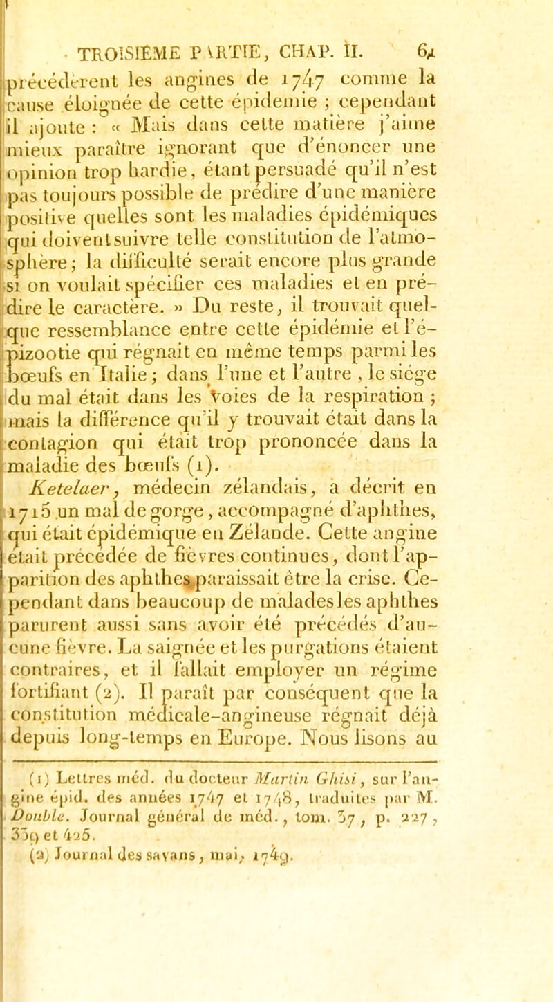 ^ TROISIÈME PVRTIE, CHAP. ÎI. 6/ précédtrent les angines de 17/17 comme la ■cause éloignée de cette épidémie ; cependant il ajoute : « Mais dans celte matière j'aime mieux paraître i,i:^norant que d'énoncer une opinion trop hardie, étant persuadé qu'il n'est pas toujours possible de prédire d'une manière posilive quelles sont les maladies épidémiques qui doivenlsuivre telle constitution de l'atmo- sphère,- la diLiiiculté serait encore plus grande si on voulait spécifier ces maladies et en pré- dire le caractère. » Du reste, il trouvait quel- que ressemblance entre cette épidémie etl'é- pizootie qui régnait en même temps parmi les jDœufs en Italie ; dans l'une et l'autre , le siège du mal était dans les Voies de la respiration ; mais la différence qu'il y trouvait était dans la contagion qui était trop prononcée dans la maladie des bœuls (1). Ketelaer, médecin zélandais, a décrit en 1715 un mal de gorge, accompagné d'aphthes, qui était épidémique en Zélande. Cette angine était précédée de fièvres continues, dont l'ap- parition des aphlhe^paraissait être la crise. Ce- pendant dans beaucoup de maladesles aphthes parurent aussi sans avoir été précédés d'au- cune fièvre. La saignée et les purgations étaient contraires, et il lallait employer un régime fortifiant (2). Il paraît par conséquent que la constitution médicale-angineuse régnait déjà depuis long-temps en Europe. Nous lisons au (i) Lettres métl. du docteur Martin Gfiisi, sur l'an- gine é|)id. des années 1747 et 1748, traduites i)ar M. ■ Double. Journal général de méd., lom. 57, p. 227, 3)ç)et4.i5. (u) Journal des savans, uiai,. i']'^Ot.