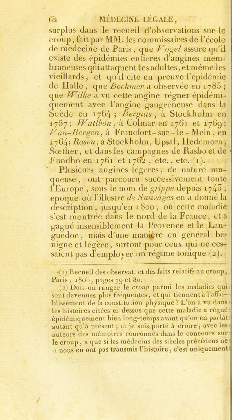 surplus dans le recueil d'observations sur le croup, fait par MM. Jes commissaires de l'école de médecine de Paris, que Vogel assure qu'il existe des épidémies enlicres d'angines mem- braneuses quiattaquent les adultes, et même les vieillards , et qu'il cite en preuve l'épidémie de Halle, que Bochmer a ODservée en 1780 j c[ue TVilke a vu cette angine régner épidémi- quemeut avec l'angine gangreneuse dans la Suède en 1764; Beî-gius, à Stockholm en 1767; TVatLboiiy à Colmar en 1761 et 1769; Van-Bergen, à Francfort - sur - le - Mein, en 1764; Rosen, à Stockholm, Upsal, Hedemora , Sœther, et dans les campagnes de Rasbo et de Fundho en 1761 et i7(?'2 , etc., etc. Plusieurs angines légères, de nature mu- queuse , ont parcouru successivement toute l'Europe , sous le nom de grippe depuis 174^ , époque où l'illustre de Sauvages en a donné la description, jusqu'en 1800, oîi cette maladie s'est montrée dans le nord de la France, et a gagné insensiblement la Provence et le Lan- guedoc , mais d'une man^re en général bé- nigne et légère, surtout pour ceux qui ne ces- saient pas d'employer un régime tonique (2). •(1) Recueil des observât, et des faits relatifs au croup, Paris , iSolî, pages 79 et 80. (2) Doit-on ranger le croup parmi les maladies qui sont devenues plus fréquentes, et qui tiennent à Tafl'ui- hlissenient de la coustiiutiou physique? L'on a vu dans les histoires citées ci-dessus que cette maladie a régné épidémiquement bien long-temps avant qu'on en parlât autant qu'à présent} et je suis.porté à croire, avec les auteurs des mémoires couronnés dans le concours sur le croup , (i que si les médecins des siècles précédeus ne (( nous en onit pas transmis l'histoire, c'est uniquementi