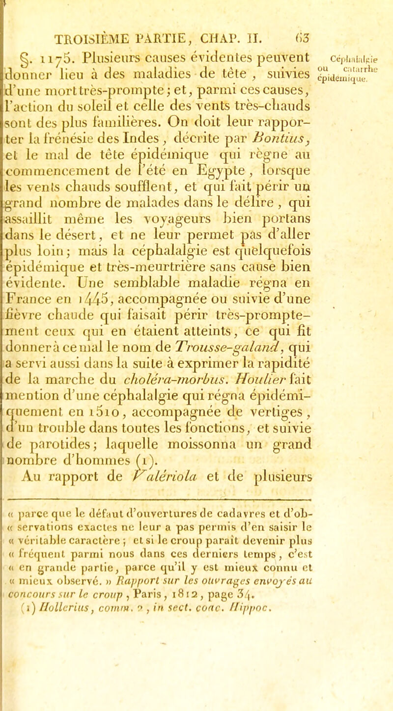 §. 1175. Plusieurs causes évidentes peuvent cé),iiHi,iif;ie donner lieu à des maladies de tête , suivies épidemiqu?' d'une mort très-prompte ; et, parmi ces causes, l'action du soleil et celle des vents très-cliauds sont des plus l'auiilières. On doit leur rappor- ter la frénésie des Indes , décrite par Bontius, et le mal de tête épidémique qui rcg-ne au commencement de l'été en Egjpte , lorsque les vents chauds soufflent, et qui fait périr uû grand nombre de malades dans le délire , qui assaillit même les voyageurs bien portans dans le désert, et ne leur permet pas d'aller plus loin ; mais la céphalalgie est quelquefois épidémique et très-meurtrière sans cause bien évidente. Une semblable maladie régna en France en i445, accompagnée ou suivie d'une lièvre chaude qui faisait périr très-prompte- ment ceux qui en étaient atteints, ce qui fit donnera cernai le nom de Trousse-galand, qui !a servi aussi dans la suite à exprimer la rapidité de la marche du choléva-morhus. Houlier {■dSx. mention d'une céphalalgie qui régna épidémi- 3Hement en i5io, accompagnée de vertiges, 1 'uû trouble dans toutes les fonctions, et suivie de parotides; laquelle moissonna un grand inombre d'hommes (i). Au rapport de yalériola et de plusieurs « parce que le défyul d'ouvertures de cadavres et d'ob- « servations exactes ne leur a pas permis d'en saisir le « véritable caractère ; et si le croup parait devenir plus « fréquent parmi nous dans ces derniers temps, c'est « en grande partie, parce qu'il y est mieux connu cl « mieux observé. » Rapport sur les ouvrages em>oj és au concours sur le croup , Paris, 1812 , page 3/|.