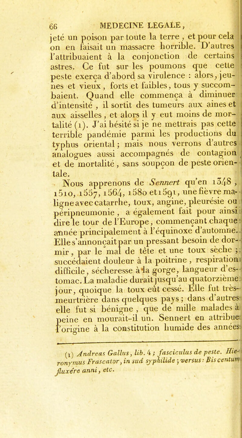 jeté un poison par toute la terre , et pour cela , on en faisait un massacre horrible. D'autres j l'attribuaient à la conjonction de certains astres. Ce fut sur les poumons que cette j peste exerça d'abord sa virulence : alorsjeu- i nés et vieux , forts et faibles, tous y succom- baient. Quand elle commença à diniinuet d'intensité , il sortit des tumeurs aux aines et aux aisselles , et alors il y eut moins de mor- | talité(i). J'ai hésité si je ne mettrais pas cette ;' terrible pandémie parmi les productions du. typhus oriental ; mais nous verrons d'autres. analogues aussi accompagnés de contagion ^ et de mortalité, sans soupçon de peste orien- tale. Nous apprenons de Sennert qu'en i3/|.8 , i5io, 1657, i564, i58o etiôgi, une fièvre ma- ligne avec catarrhe, toux, angine, pleurésie ou péripneumonie , a également fait pour ainsi dire le tour de l'Europe, commençant chaque aïinée principalement à l'équinoxe d'automne. Elle s'annonçait par un pressant besoin de dor- mir, par le'mal de têle et une toux sèche ; succédaient douleur à la poitrine , respiration difficile, sécheresse à-la §orge, langueur d'es- tomac. La maladie durait jusqu'au quatorzième jour, quoique la toux eût cessé. Elle fut très- meurtrière dans quelques pays ; dans d'autres elle fut si bénigne , que de mille malades à peine en mourait-il un. Sennert en attribue f orioine à la constitution humide des années (ï) Andréas Galliis, lib.i; fasciculus de peste. Hie ronymus Frascator, in sud sjp'hilide )versus: Biscentuv Jluxére anni, etc.