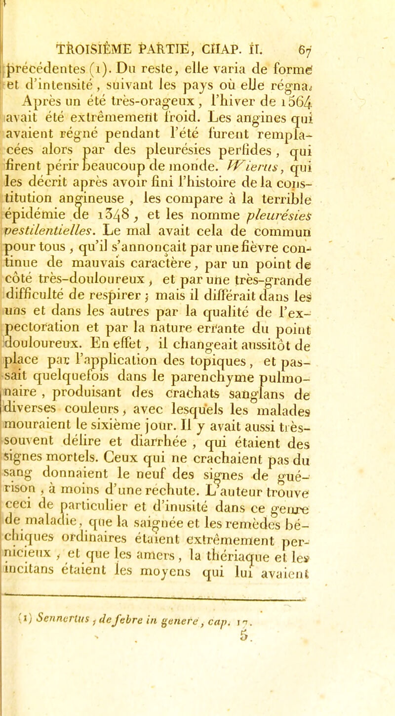 :{)récédentes (i). Du reste, elle varia de formé let d'intensité , suivant les pays où eUe régna^ Après un été très-orageux , l'hiver de i564. lavait été exlrêmemeilt Iroid. Les angines qui lavaient régné pendant l'été furent rempla- cées alors par des pleurésies perfides , qui firent périr beaucoup de monde. fP^ierus, qui les décrit après avoir fini l'histoire de la cons- titution angineuse , les compare à la terrible épidémie de 1348^, et les nomme pleurésies vestilentielles. Le mal avait cela de commun pour tous , qu'il s'annonçait par une fièvre con- tinue de mauvais caractère, par un point de côté très-douloureux , et par une très-grande difficulté de respirer j mais il différait dans les uns et dans les autres par la qualité de l'ex- pectoration et par la nature errante du point douloureiïx. En effet, il changeait aussitôt de place pac l'application des topiques, et pas- sait quelquefois dans le parenchyme pulmo- naire , produisant des crachats sanglans de diverses couleurs > avec lesquels les malades mouraient le sixième jour. Il j avait aussi très- souvent délire et diarrhée , qui étaient des signes mortels. Ceux qui ne crachaient pas du iSang donnaient le neuf des signes de gué- jtison , à moins d'une rechute. L auteur trouve ceci de panicuher et d'inusité dans ce genxe de maladie, que la saignée et les remèdes bé- chiques ordinaires étaient extrêmement per- nicieux , et que les amers , la thériaque et le» incitans étaient les moyens qui lui avaient (1) Sennurlus , defebre in génère, cap. n. 5.
