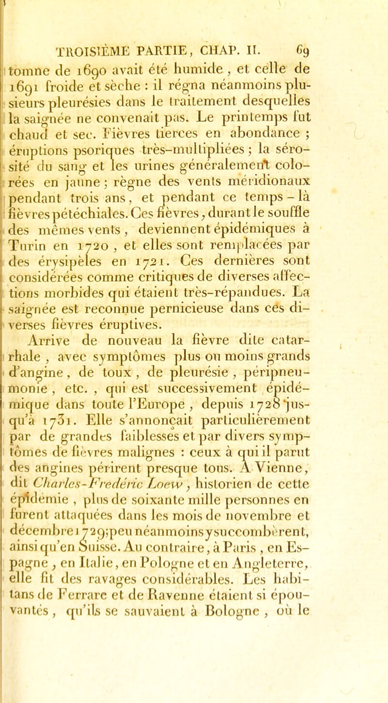 itomne de 1690 avait été humide , et celle de 1691 froide et sèche : il régna néanmoins plu- sieurs pleurésies dans le Iraitement desquelles la saig-née ne convenait pas. Le printemps fut chaud et sec. Fièvres tierces en abondance ; éruptions psoricrues très-multipliées ; la séro- sité du sang et les urines g'énéralemen*t colo- rées en jaune ; règne des vents méridionaux pendant trois ans, et pendant ce temps - là lièvres pétéchiales. Ces fièvres ^ durant le souffle des mêmes vents, deviennent épidémiques à Turin en 1720 , et elles sont remplacées par des érjsipèles en 1721. Ces dernières sont considérées comme critiques de diverses affec- tions morbides qui étaient très-répandues. La saignée est reconnue pernicieuse dans ces di- verses fièvres éruptives. Arrive de nouveau la fièvre dite catar- rhale , avec symptômes plus ou moins grands d'angine, de toux , de pleurésie , péripneu- monie , etc., qui est successivement épidé- mique dans toute l'Europe , depuis 1728 jus- qu'à 1731. Elle s'annonçait particulièrement par de grandes faiblesses et par divers symp- tômes de fièvres malignes : ceux à cruiil parut des angines périrent presque tous. À Vienne, dit Cliarles - Frédéric Loew, historien de cette épidémie , pins de soixante mille personnes en furent attiiquées dans les mois de novembre et décembrei729;peunéanmoinsysuccombèrent, ainsi qu'en Suisse. Au contraire, à Paris , en Es- pagne en Italie, en Pologne et en Angleterre, elle fit des ravages considérables. Les habi- tans de Ferrarc et de Raveune étaient si épou- vantés, cpi'ils se sauvaient à Bologne , où le