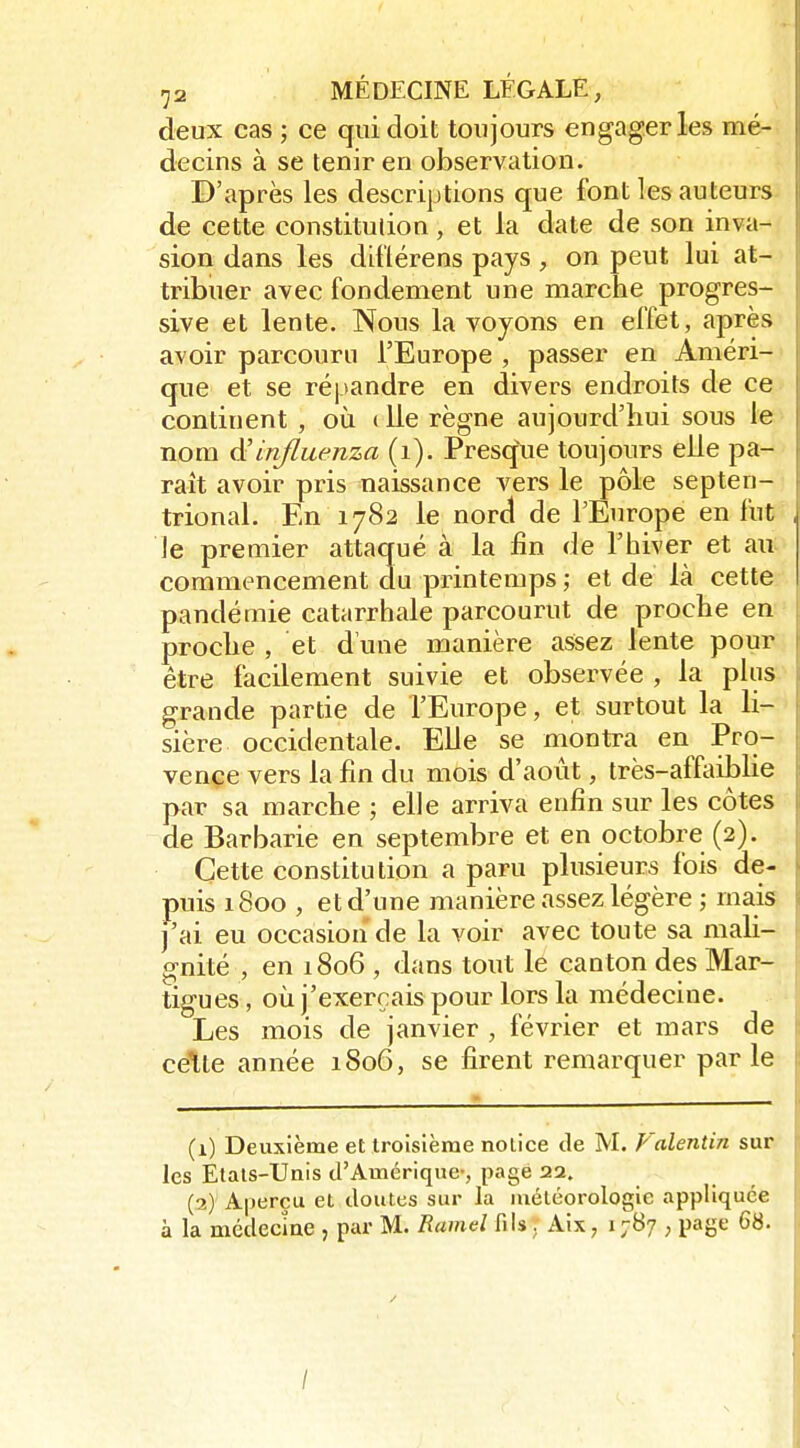 deux cas ; ce qui doit toujours engager les mé- decins à se tenir en observation. D'après les descriptions que font les auteurs de cette constitulion, et la date de son inva- sion dans les dillérens pays , on peut lui at- tribuer avec fondement une marche progres- sive et lente. Nous la voyons en effet, après avoir parcouru l'Europe , passer en Améri- que et se répandre en divers endroits de ce continent , où (lie règne aujourd'hui sous le nom à'influenza (i), Presq\ie toujours elle pa- raît avoir pris naissance vers le pôle septen- trional. En 1782 le nord de l'Europe en fut le premier attaqué à la fin de l'hiver et au commencement du printemps ; et de là cette pandémie catarrhale parcourut de proche en proche , et d'une manière assez lente pour être facilement suivie et observée , la plus grande partie de l'Europe, et surtout la li- sière occidentale. Elle se montra en Pro- vence vers la fin du mois d'août, très-afftiiblie par sa marche ; elle arriva enfin sur les côtes de Barbarie en septembre et en octobre (2). Cette constitulion a paru plusieurs fois de- puis 1800 , et d'une manière assez légère ; mais )'ai eu occasion de la voir avec toute sa mali- gnité , en 1806 , dans tout le canton des Mar- tigues, où j'exerçais pour lors la médecine. Les mois de janvier , février et mars de celte année 1806, se firent remarquer parle (1) Deuxième et troisième notice de M. Valentin sur les Etats-Unis tl'Amérique-, page 22. (2) Aperçu et doutes sur la météorologie appliquée à la médecme , par M. Ramd fils. Aix, 1787 ; page 68. /