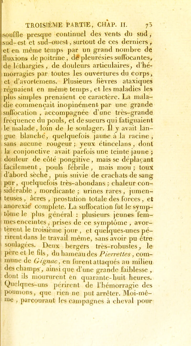 ^ TROISIÈME PARTIE, CHAP. II. 75 souffle presque continuel des vents du sud, sud-est et sud-ouest, surtout de ces derniers, et en même temps par un grand nombre de fluxions de poitrine, dé pleurésies sufîbcantes, de léthargies, de douleurs articulaires, d'hé- morragies par toutes les ouvertures du corps, et d'avortemens. Plusieurs fièvres ataxiques j régnaient en même temps, et les maladies les phis simples prenaient ce caractère. La mala- die commençait inopinément par une grande suflbcation , accompagnée d'une très-grande fréquence du pouls, et de sueurs qui fatiguaient le malade, loin de le soulager. Il j avait lan- gue blanche, quelquefois jaune à la racine , sans aucune rougeur ; yeux étincelans, dont la conjonctive avait parfois une teinte jaune ; douleur de côté pongitive, mais se déplaçant facilement, pouls fébrile , mais mou ; toux d'abord sèche , puis suivie de crachats de sang jîur, quelquefois très-abondans ; chaleur con- j sidérable , mordicante ; urines rares , jumen- I teuses , acres , prostation totale des forces, et ' anorexie complète. La suffocation fut le symp- tôme le plus général : plusieurs jeunes fem- < mes enceintes , prises de ce symptôme , avor- 1 tèrent le troisième jour , et quelques-unes pé- rirent dans le travail même, sans avoir pu être I soulagées. Deux bergers très-robustes le père et le fils, du hameau des Pietrettes , com- mune de Gignac, en furent attaqués au milieu des champs', ainsi que d'une grande faiblesse , dont ds moururent èn quarante-huit heures. Quelques-uns périrent de l'hémorragie des poumons, que rien ne put arrêter. Moi-mê- me , parcourant les campagnes à cheval pour