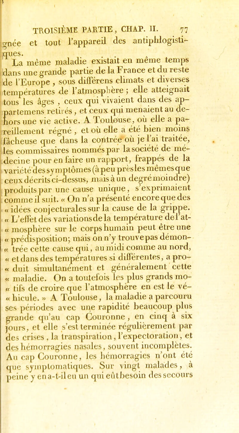 .^née et tout l'appareil des antiplilogisti- La même maladie existait en même temps dans une grande partie de la France et du reste de l'Europe , sous difFérens climats et diverses températures de l'atmosphère ; elle atteignait tous les âges , ceux qui vivaient dans des ap- partemens retirés, et ceux qi]i menaient au de- hors une vie active. A Toulouse, où elle a pa- reillement régné , et où elle a été bien moins fâcheuse que dans la contrée où je l'ai traitée, les commissaires nommés par la société de mé- decine pour en faire un rapport, frappés de la variété dessymptômes(àpeuprèslesmêmesque ceux décrits ci-dessus, mais à un degré moindre) produits par une cause unique, s'exprimaient comme il suit. « On n'a présenté encore que des «idées conjecturales sur la cause de la grippe. ■ et L'effet des variations de la température del'at- . « mosphère sur le corps humain peut être une . « prédisposition; mais on n'y trouve pas démon- : « trée cette cause qui, au midi comme au nord, « et dans des températures si différentes, a pro- « duit simultanément et généralement cette « maladie. On a toutefois les plus grands mo- tc tifs de croire que l'atmosphère en est le vé- « hicule. » A Toulouse, la maladie a parcouru ses périodes avec une rapidité beaucoup plus grande qu'au cap Couronne , en cinq à six jours, et elle s'est terminée régulièrement par des crises , la transpiration, l'expectoration, et des hémorragies nasales, souvent incomplètes. Au cap Couronne, les hémorragies n'ont été que sjmptomatiques. Sur vingt malades, à peine y ena-t-ileu un qui eût besoin des secours