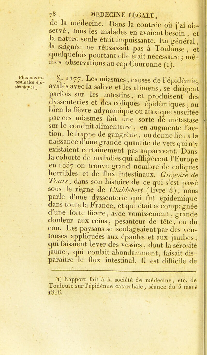 de la médecine. Dans la contrée où j'ai ob- servé, tous les malades en avaient besoin , et la nature seule était impuissante. Ln général, la saignée ne réussissait pas à Toulouse , et quelquefois pourtant elle était nécessaire ; mê- mes observations au cap Couronne (i). teSa'S'ï: §• / ^ 77- Les miasmes, causes de l'épidémie, uémiques., avales avec la salive et les alimens, se dirigent parfois sur les intestins, et produisent des dyssenteries et des coliques épidémiques ; ou bien la fièvre adjnamique ou ataxique suscitée par ces miasmes fait une sorte de métastase sur le conduit alimentaire , en augmente l'ac- tion , le frappe de gangrène, ou donne lieu à la naissance d'une grande quantité de vers qui n'y existaient certainement pas auparavant. Dans la cohorte de maladies qui affligèrent l'Europe en 1667 on trouve grand nombre de coliques horribles et de flux intestinaux. Grégoire de Tours, dans son histoire de ce qui s'est passé sous le règne de Childehert (livre 5), nous parle d'une djssenterie qui fut épidémique dans toute la France, et qui était accompagnée d'une forte fièvre, avec vomissement, grande douleur aux reinspesanteur de tête, ou du cou. Les paysans se soulageaient par des ven- touses appliquées aux épaules et aux jambes, c[ui faisaient lever des vessies , dont la sérosité jaune, qui coulait abondamment, Aùsait dis- paraître le flux intestinal. Il est difficile de (1) Rapport fait à-la société de médecine, etc. de Toulouse sur l'épidémie catarrhale, séance du 5 mars 1806.
