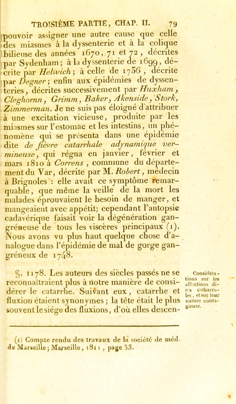 pouvoir assig-ner une autre cause que celle Ses miasmes à la djssenterie et à la colique Ibiliense des années 1670, 71 et 72 , décrites par Sydenham; à la dyssenterie de 1699, dé- crite par Helwich; à celle de lySô , décrite par Degner ; enfin aux épidémies de dyssen- teries, décrites successivement par Huxham, Cleghornn, Grimm, Baker, Akenside, Stork, Zimmerman. Je ne suis pas éloigné d'attribuer à une excitation vicieuse, produite par les miasmes sur l'estomac et les intestins, un phé- nomène qui se présenta dans une épidémie dite de fièvre catarrliale adjnamique ver- mineuse, qui régna en janvier, février et mars i8io à Correns , commune du départe- ment du Var, décrite par M. Robert, médecin à Bri^noles : elle avait ce symptôme remar- quable, que même la veille de la mort les malades éprouvaient le besoin de manger, et mangeaient avec appétit; cependant l'autopsie cadavérique faisait voir la dégénération gan- gréneuse de tous les viscères principaux (1). Nous avons vu plus haut quelque chose d'à- nalogue dans l'épidémie de mal de gorge gan- greneux de 1748. §. H78. Les auteurs des siècles passés ne se considéra- A. • . 1 ' . J„ lions sur les reconnaîtraient plus a notre manière de consi- aff.ctions di- dérer le catarrhe. Suivant eux, catarrhe et ç>tiiarn.- n • • • 1 A ' • I 1 ' sur leur fluxion étaient synonymes ; la tete était le plus nature conta- souvent le siège des fluxions, d'où elles descen- gieuse. (i) Compte rendu des travaux de la société de méd. 4e Marseille ; Mwseille, i8i 1 , page 53.