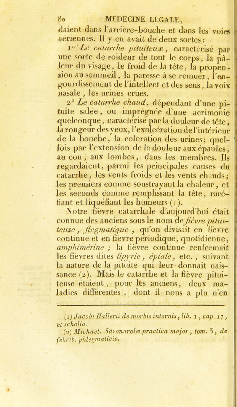 daient dans l'arrière-bouche et dans les voies aériennes. Il j en avait de deux sortes : 1 Le catarrhe pituiteux, caractérisé par une sorte de roideur de tout le corps, la pâ- leur du visage, le froid de la tète, & propen - sion au sommeil, la paresse à se remuer, l'eo- gourdissement de l'intellect et des sens, la voix nasale , les urines crues. 2 Ze catarrhe chaud, dépendant d'une pi- tuite salée, ou imprégnée d'une acrimonie quelconque, caractérisé par la douleur de tête, la routeur des yeux, l'exulcération de l'intérieur de la bouche, la coloration des urines; quel- fois par l'extension de la douleur aux épaules, au cou, aux lombes, dans les membres. Ils regardaient, parmi les principales causes du catarrhe, les vents froids et les vents chauds ; les premiers comme soustrayant la chaleur^ et les seconds comme remphssant la tète, raré- fiant et liquéfiant les humeurs (; ). Notre fièvre catarrhale d'aujourd'hui était connue des anciens sous le nom àe fièvre pitui- teuse, Jlegmatique , qu'on divisait en fièvre continue et en fièvre périodique, quotidienne, amphimérine j la fièvre continue renfermait les fièvres dites lipjrie, épiale, etc. , suivant la nature de la pituite qui leur donnait nais- sance (2). Mais le catarrhe et la fièvre pitui- teuse étaient, pour les anciens, deux ma- ladies différentes , dont il nous a plu n'en (i) Jacobi Hallerii de morbis internis^ lib. i , cap. 17 , et scholia. (?.) Michacl. Savonarolœ practica major, tom. 5, de febrib. phle^maticis.