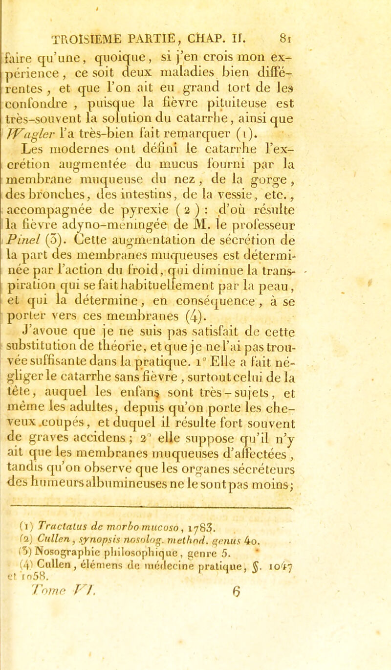 fiiire qu'une, quoique, si j'en crois mon ex- périence , ce soit deux maladies bien diffé- rentes , et que l'on ait eu grand tort de les confondre , puisque la fièvre pituiteuse est très-souvent la solution du catarrhe, ainsi que T-Vagler l'a très-bien lait remarcpier (i). Les modernes ont défini le catarrhe l'ex- crétion augmentée du mucus fourni par la membrane muqueuse du nez, de la gorge , des bronches, des intestins, de la vessie, etc., accompagnée de pyrexie ( 2 ) : d'où résulte la fièvre adyno-ménmgée de M. le professeur Pinel (5). Cette augmentation de sécrétion de la part des membranes muqueuses est détermi- née par l'action du froid, qui diminue la trans- piration qui se fait habituellement par la peau, et qui la détermine, en conséquence , à se ; porter vers ces membranes (4). J'avoue que je ne suis pas satisfait de cette substitution de théorie, et que je ne l'ai pas trou- vée suffisante dans la pratique, l'Elle a fait né- ghger le catarrhe sans fièvre , surtout celui de la tête, auquel les enfant sont très-sujets, et même les adultes, depuis qu'on porte les che- veux .coupés, et duquel il résulte fort souvent de graves accidens ; 2 ' elle suppose qu'il n'y ait que les membranes muqueuses d'affectées , tandis qu'on observe que les organes sécréteurs <les hunieursalbumineusesnelesontpas moins; (1) Tractalus de mnrbo mucoso, 1783. (2) Cullen, synopsis nosolng. methnd. avenus 4o. i'5) Nosographie philosophique, genre 5. (4^ Cullen, éléniens de médecine pratique, ^. io'i7 e? ro58. Tojne VL Q