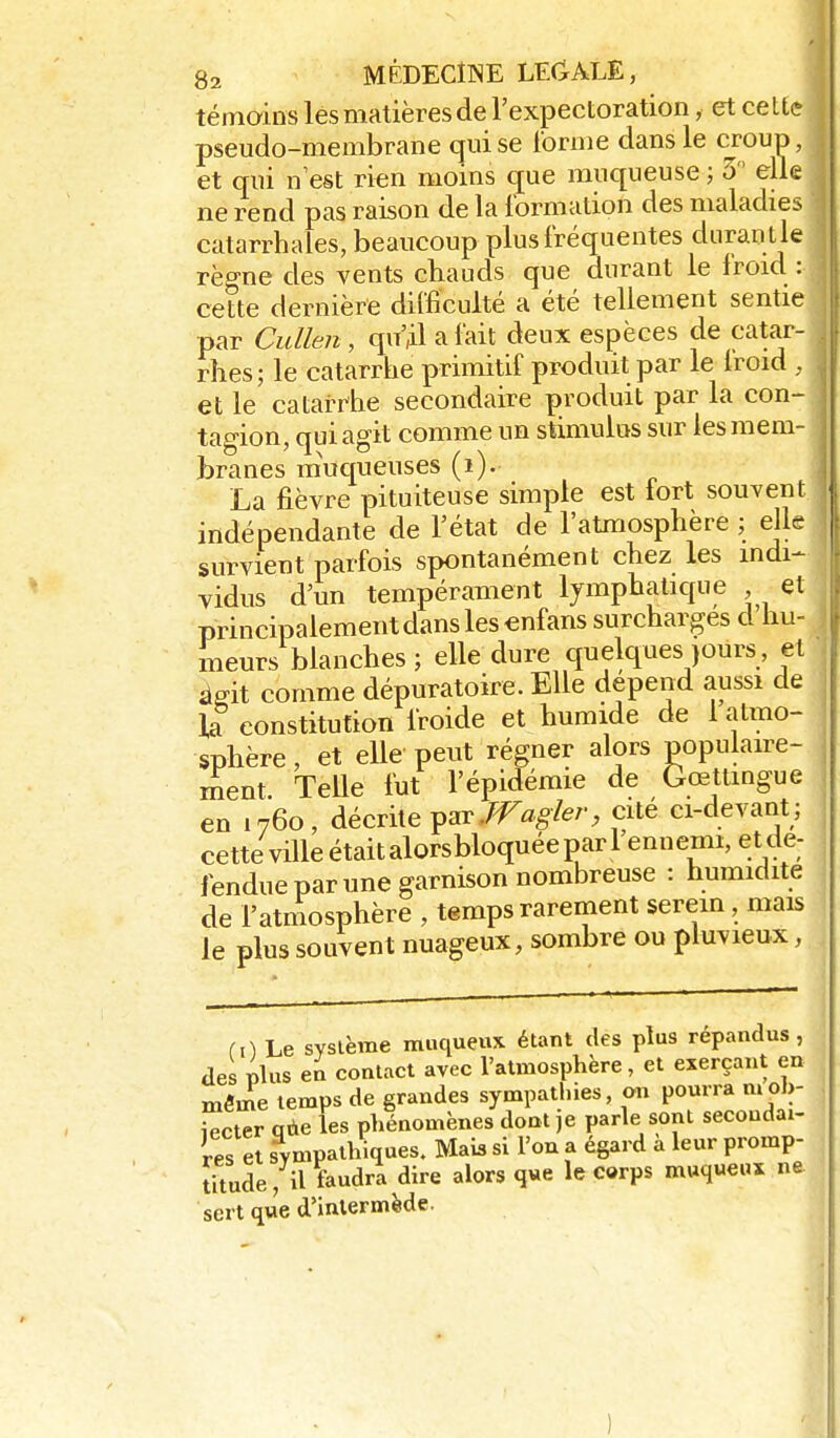 témoins les matières de l'expectoration, et celte pseudo-membrane c^ui se iorme dans le croup, et qui n est rien moins ^ue muqueuse ; 3  elle ne rend pas raison de la formation des maladies catarrhales, beaucoup plus fréquentes diirantle règne des vents chauds que durant le froid : cette dernière difficulté a été tellement sentie par Cidlen, qn'Àl a fait deux espèces de catar- rhes; le catarrhe primitif produit par le Iroid , et le catarrhe secondaire produit par la con- tagion, qui agit comme un stimulus sur les mem- branes m'uqueuses (i). La fièvre pituiteuse simple est fort souvent indépendante de l'état de l'atmosphère ; elle survient parfois spontanément chez les indi- vidus d'un tempérament lymphatique et principalement dans les enfans surcharges d hu- meurs blanches ; elle dure quelques jours, et âgit comme dépuratoire. Elle dépend aussi de la constitution froide et humide de 1 atmo- sphère , et elle peut régner alors popuLaire- ment Telle fut l'épidémie de Gœttmgue en 1760, décrhepar./F«g/e/-, cité ci-devant; cette ville était alorsbloquée par l'ennemi, et de- fendue par une garnison nombreuse : humidité de l'atmosphère , temps rarement serein, mais le plus souvent nuageux, sombre ou pluvieux, m Le svslème muqueux étant des plus répandus, de plus en contact avec l'atmosphère, et exerçant en mfinie temps de grandes sympathies, on pourra mol,- iecter qàe les phénomènes dont je parle sont secondai- res et sympathiques. Mais si Fou a égard à leur promp- titude, il faudra dire alors q«e le c«rps muqueux ne sert que d'intermède.