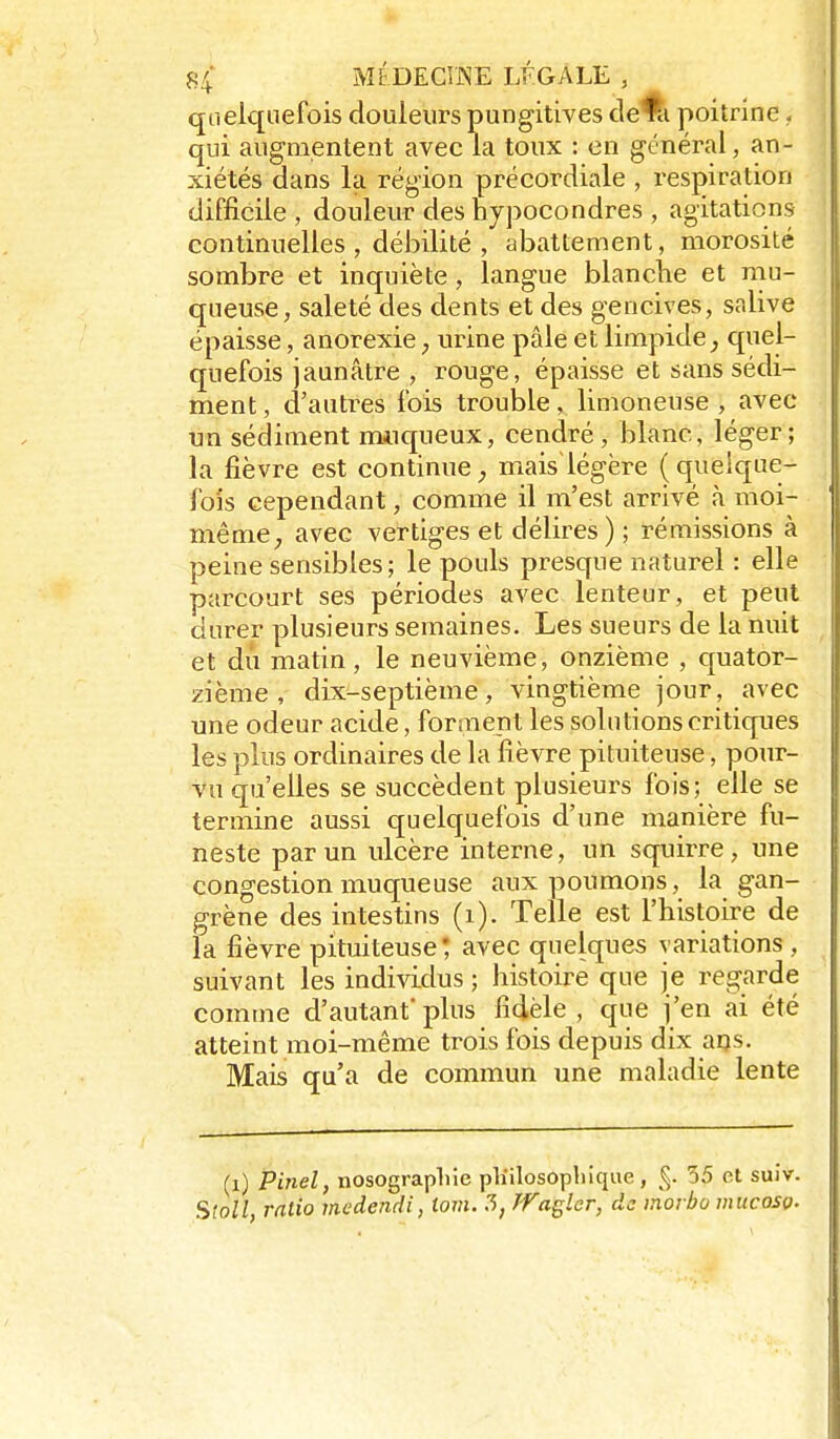 quelquefois douleurs pungitives de^ poitrine. qui augmentent avec la toux : en général, an- xiétés dans la région précordiale , respiration difficile , douleur des hypocondres , agitations continuelles , débilité , abattement, morosité sombre et inquiète, langue blanche et niu- queuse, saleté des dents et des gencives, salive épaisse, anorexie, urine pâle et limpide^ quel- quefois jaunâtre , rouge, épaisse et sans sédi- ment , d'autres fois trouble, limoneuse , avec un sédiment nuiqueux, cendré, blanc, léger; la fièvre est continue, maislégëre (quelque- fois cependant, comme il m'est arrivé à moi- même avec vertiges et délires) ; rémissions à peine sensibles; le pouls presque naturel : elle parcourt ses périodes avec lenteur, et peut durer plusieurs semaines. Les sueurs de la miit et du matin, le neuvième, onzième , quator- zième , dix-septième, vingtième jour, avec une odeur acide, forment les solutions critiques les plus ordinaires de la fièvre pituiteuse, pour- vu qu'elles se succèdent plusieurs fois; elle se termine aussi quelquefois d'une manière fu- neste par un ulcère interne, un squirre , une congestion muqueuse aux poumons, la gan- grène des intestins (i). Telle est l'histoire de la fièvre pituiteuse* avec quelques variations , suivant les individus ; histoire que je regarde comme d'autant' plus fidèle , que j'en ai été atteint moi-même trois fois depuis dix ans. Mais qu'a de commun une maladie lente (i) Pinel, nosograpliie pliilosopliique, 35 et suiv. Sloll, ratio medendi, iom. 7>, Tfagler, de inorbo mucosç.