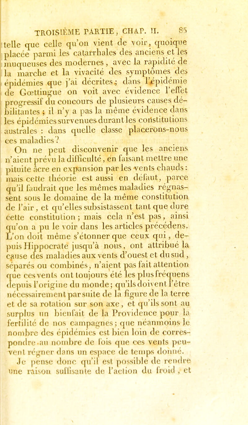 lelle que celle qu'on vient de voir, quoique placée parmi les catarrhales des anciens et les jiiuqueuses des modernes , avec la rapidité de la marche et la vivacité des symptômes des épidémies que j'ai décrites^ dans l'Épidémie de Gcettingue on voit avec évidence l'effet progressif du concours de plusieurs causes dé- bilitantes ; il n'y a pas la même évidence dans les épidémies survenues durant les constitutions australes : dans quelle classe placerons-nous ces maladies? On ne peut disconvenir que les anciens n'aient prévu la difficulté, en faisant mettre une pituite acre en expansion par les vents chauds : mais cette théorie est aussi en défaut, parce qu'il faudrait que les mêmes maladies régnas- sent sons le domaine de la même constitution de l'air, et qu'elles suÎ3sistassent tant que dure cette constitution; mais cela n'est pas, ainsi qu'on a pu le voir dans les articles précédens. L'on doit même s'étonner que ceux qui, de- puis Hippocrate jusqu'à nous, ont attribué la cause aes maladies aux vents d'ouest et du sud, séparés ou combinés, n'aient pas fait attention que ces vents ont toujours été les plusfréquens depuis l'origine du monde; cpi'ilsdoivent l'être nécessairementparsuite de la figure de la terre et de sa rotation sur son axe, et qu'ils sont au surplus un bienfait de la Providence pour la fertilité de nos campagnes ; que néanmoins le nombre des épidémies est bien loin de corres- pondre-au nombre de fois que ces vents peu- vent régner dans un espace de ten)ps donné. Je pense donc qu'il est possible de rendre une raison suflisanle de l'action du froid, et