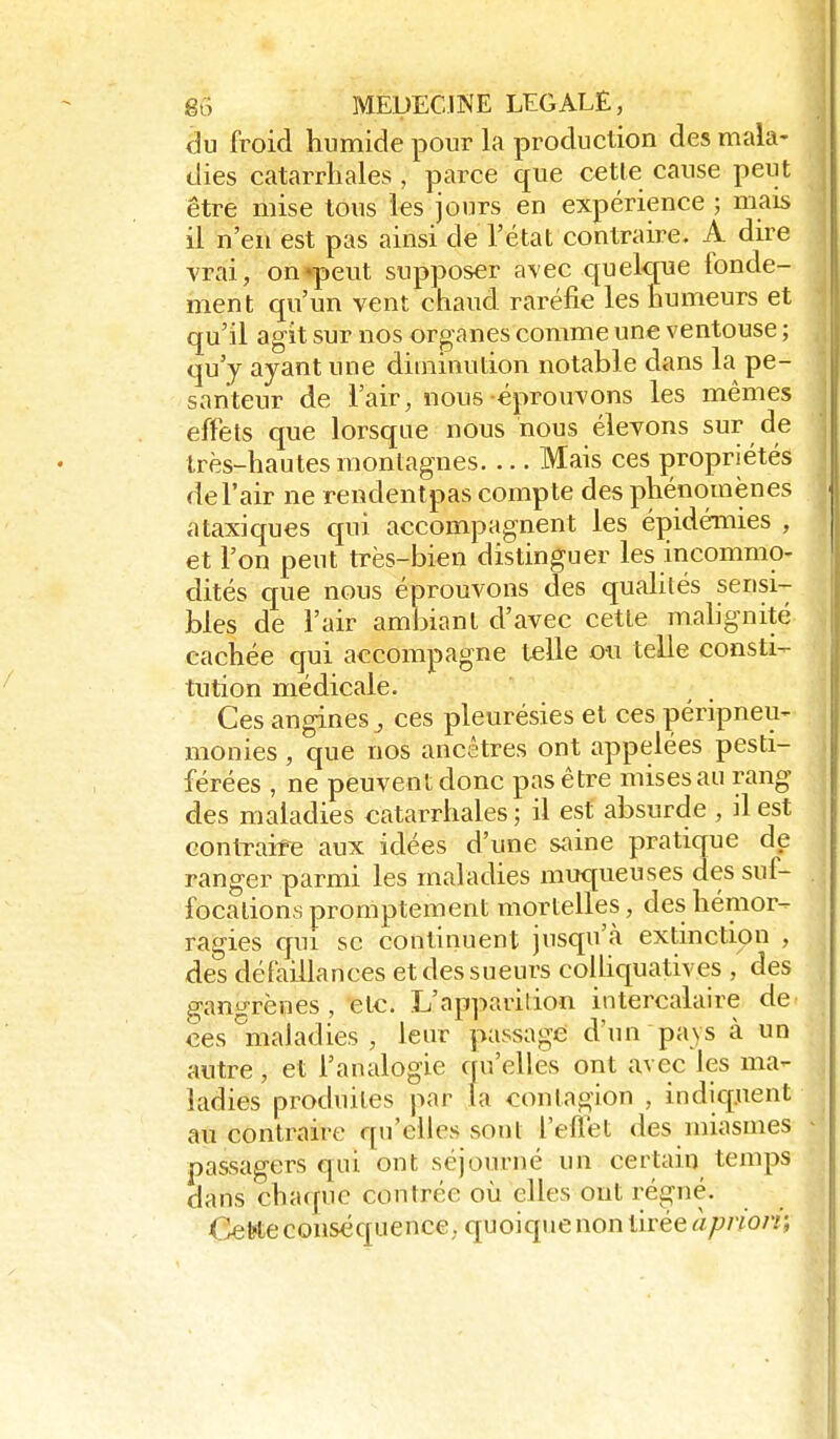 du froid humide pour la production des mala- dies catarrliales , parce que cette cause peut être mise tous les jours en expérience ; mais il n'en est pas ainsi de l'état contraire. A dire vrai, on «peut supposer avec quelque fonde- ment qu'un vent chaud raréfie les humeurs et qu'il agit sur nos organes comme une ventouse ; qu'y ayant une diminution notable dans la pe- santeur de l'air, nous éprouvons les mêmes effets que lorsque nous nous élevons sur de très-hautes montagnes Mais ces propriétés de l'air ne rendentpas compte des phénomènes ataxiques qui accompagnent les épidémies , et l'on peut très-bien distinguer les incommo- dités que nous éprouvons des quahlés sensi- bles de l'air ambiant d'avec cette mahgnité cachée qui accompagne telle ou telle consti- tution médicale. Ces angines j ces pleurésies et ces péripneu- monies , que nos ancêtres ont appelées pesti- férées , ne peuvent donc pas être mises au rang des maladies eatarrhales ; il est absurde , il est contraire aux idées d'une saine pratique de ranger parmi les maladies muqueuses des suf- focations promptement mortelles, des hémor- ragies qui se continuent jusqu'à extinction , des défaillances et des sueurs colhquatives , des gangrènes , etc. L'apparition intercalaire de ces ^maladies , leur passage d'un pays à un autre, et l'analogie qu'elles ont avec les ma- ladies produites par (a contagion , indicpient au contraire qu'elles sont l'eflet des miasmes passagers qui ont séjourné un certain temps dans chaque contrée où elles ont régné. Cette conséquence. quoique non tirée àpnon;