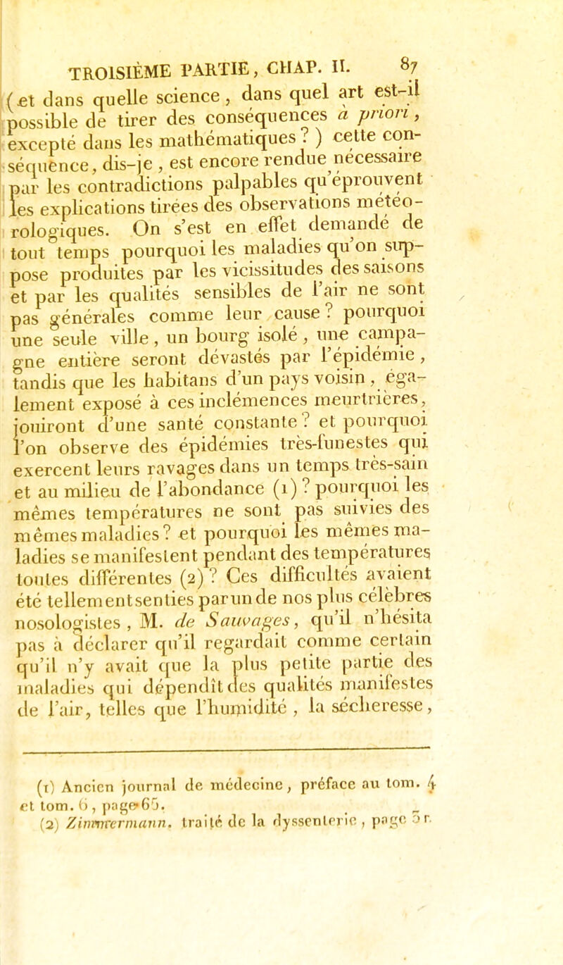 f(£t dans quelle science, dans quel art esl-i\ possible de tirer des conséquences a pnon, i excepté dans les mathématiques? ) cette con- Lséquence, dis-je , est encore rendue nécessaire par les contradictions palpables qu éprouvent iles explications tirées des observations meteo- irologiques. On s'est en effet demande de \ tout temps pourquoi les maladies qu'on sirp- pose produites par les vicissitudes des saisons et par les qualités sensibles de l'air ne sont pas générales comme leur cause ? pourquoi une seule ville , un bourg isolé , une campa- gne entière seront dévastés par l'épidémie , tandis que les habitans d'un pays voisin , éga- lement exposé à ces inclémences meurtrières, jouiront d'une santé constante ? et pourquoi l'on observe des épidémies très-l'unestes qui exercent leurs ravages dans un temps très-sain et au milieu de l'abondance (1) ? pourquoi les mêmes températures ne sont pas suivies des mêmes maladies? et pourquoi les mêmes ma- ladies se manifestent pendant des températures toutes différentes (2) ? Ces difficultés avaient été tellementsenties parunde nos plus célèbres nosologistes , M. de Sauvages, qu'il n'hésita pas à déclarer qu'il regardait comme certain qu'il n'y avait que la plus petite partie des irialadies qui dépendît des qualités nuinilestes de l'air, telles que l'humidité, la sécheresse, (t) Ancien journal de médecine, préface au lom. ty et lom. (j, pnge-G'j. (2) Zinvmcrmann. traité de la dysscnterie , pfigc or.
