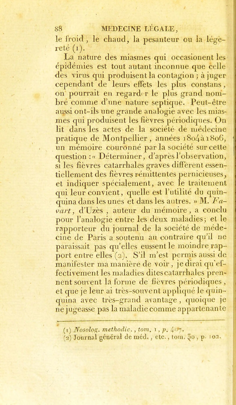 le froid, le chaud, la pesanteur ou la légè- reté (i). La nature des miasmes qui occasionent les épidémies est tout autant inconnue que celle des virus qui produisent la contagion; à juger cependant de leurs effets les plus constans, on pourrait en regard' r le plus grand noni- bré comme d'une nature septique. Peut-être aussi ont-ils une grande analogie avec les mias- mes qui produisent les fièvres périodiques. On lit dans les actes de la société de médecine pratique de Montpellier, années i8o4ài8o6, un mémoire couronné par la société sur cette question :« Déterminer, d'après l'observation, si les fièvres catarrliales graves diffèrent essen- tiellement des fièvres rémittentes pernicieuses^ et indiquer spécialement, avec le traitement qui leur convient, quelle est l'utilité du quin- quina dans les unes et dans les autres. » M. Pa- vart, d'Uzès , auteur du mémoire, a conclu pour l'analogie entre les deux maladies; et le rapporteur du journal de la société de méde- cine de Paris a soutenu au contraire qu'il ne paraissait ^ns, qu'elles eussent le moindre rap- port entre elles (2). S'il m'est permis aussi de manifester ma manière de voir, je dirai qu'ef- fectivement les maladies dites catarrhales pren- nent souvent la forme de fièvres périodiques , et que je leur ai très-souvent appliqué le quin- quina avec très-grand avantage , quoique je ne jugeasse pas la maladie comme appartenante (1) Nosolog. meihodic., tom, i, p. 4'!'7. (2) Journal général de mécl., etc., toiu. , p- 102.