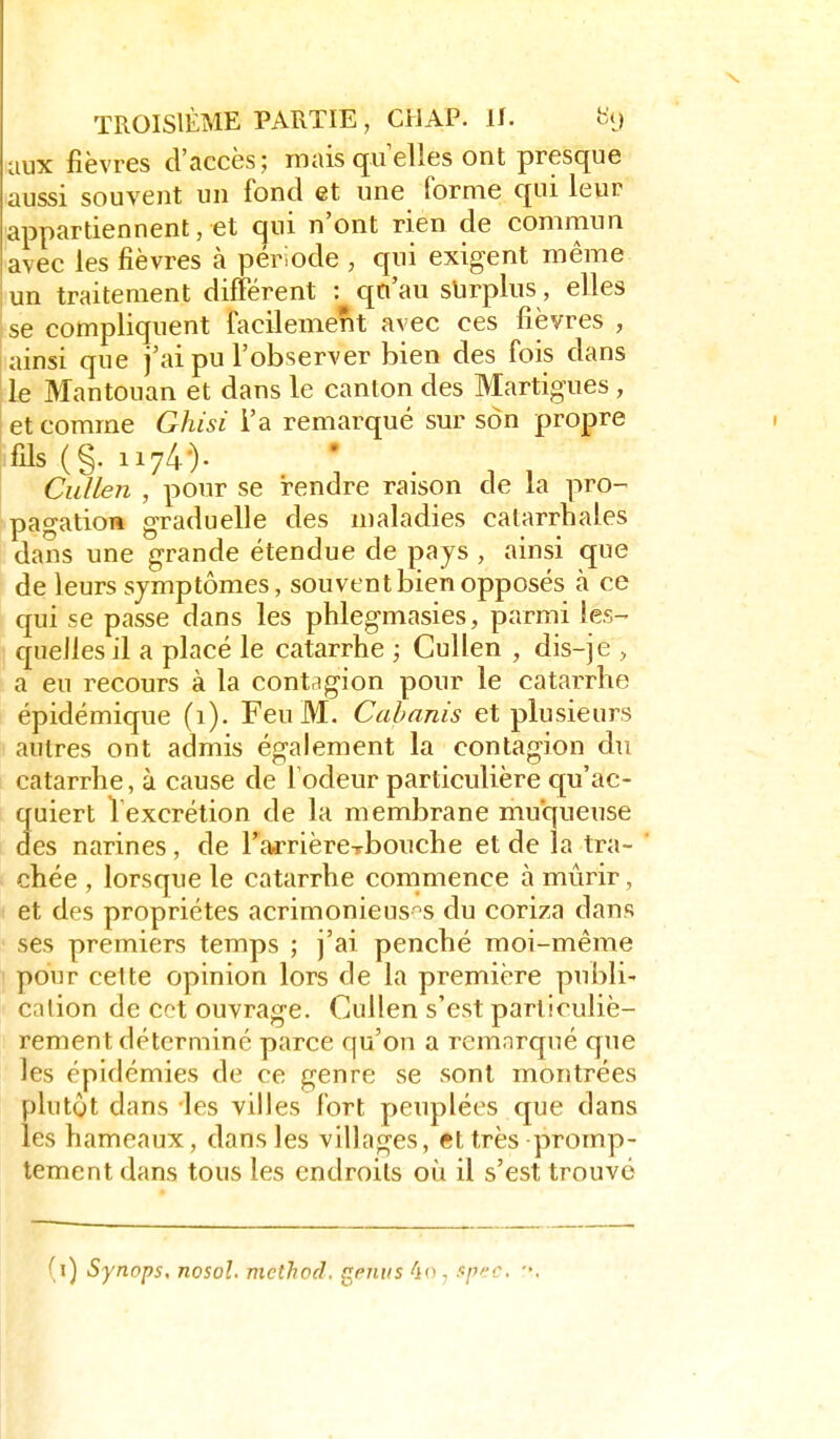 aux fièvres d'accès; mais quelles ont presque aussi souvent un fond et une forme qui leur appartiennent, et qui n'ont rien de commun avec les fièvres à période , qui exigent même un traitement différent : qn'au surplus, elles se compliquent facilement avec ces fièvres , .ainsi que j'ai pu l'observer bien des fois dans Ile Mantouan et dans le canton des Martigues , et comme Ghisi l'a remarqué sur son propre fils (§. 1174•)• Cullen , pour se rendre raison de la pro- ^pagation graduelle des maladies catarrhales dans une grande étendue de pays , ainsi que de leurs symptômes, souvent bien opposés à ce qui se passe dans les phlegmasies, parmi les- quelles il a placé le catarrhe ; Cullen , dis-je > a eu recours à la contagion pour le catarrhe épidémique (1). Feu M. Cabanis et plusieurs autres ont admis également la contagion du catarrhe, à cause de l odeur particulière qu'ac- quiert Vexcrétion de la membrane muqueuse des narines, de rarrièrexbouche et de la tra- chée , lorsque le catarrhe commence à mûrir, et des propriétés acrimonieus'^s du coriza dans ses premiers temps ; j'ai penché moi-même ' pour cette opinion lors de la première publi- cation de cet ouvrage. Ctdlen s'est particuliè- rement déterminé parce qu'on a remarqué que les épidémies de ce genre se sont montrées plutôt dans les villes fort peuplées que dans les hameaux, dans les villages, et très promp- tement dans tous les endroits où il s'est trouvé