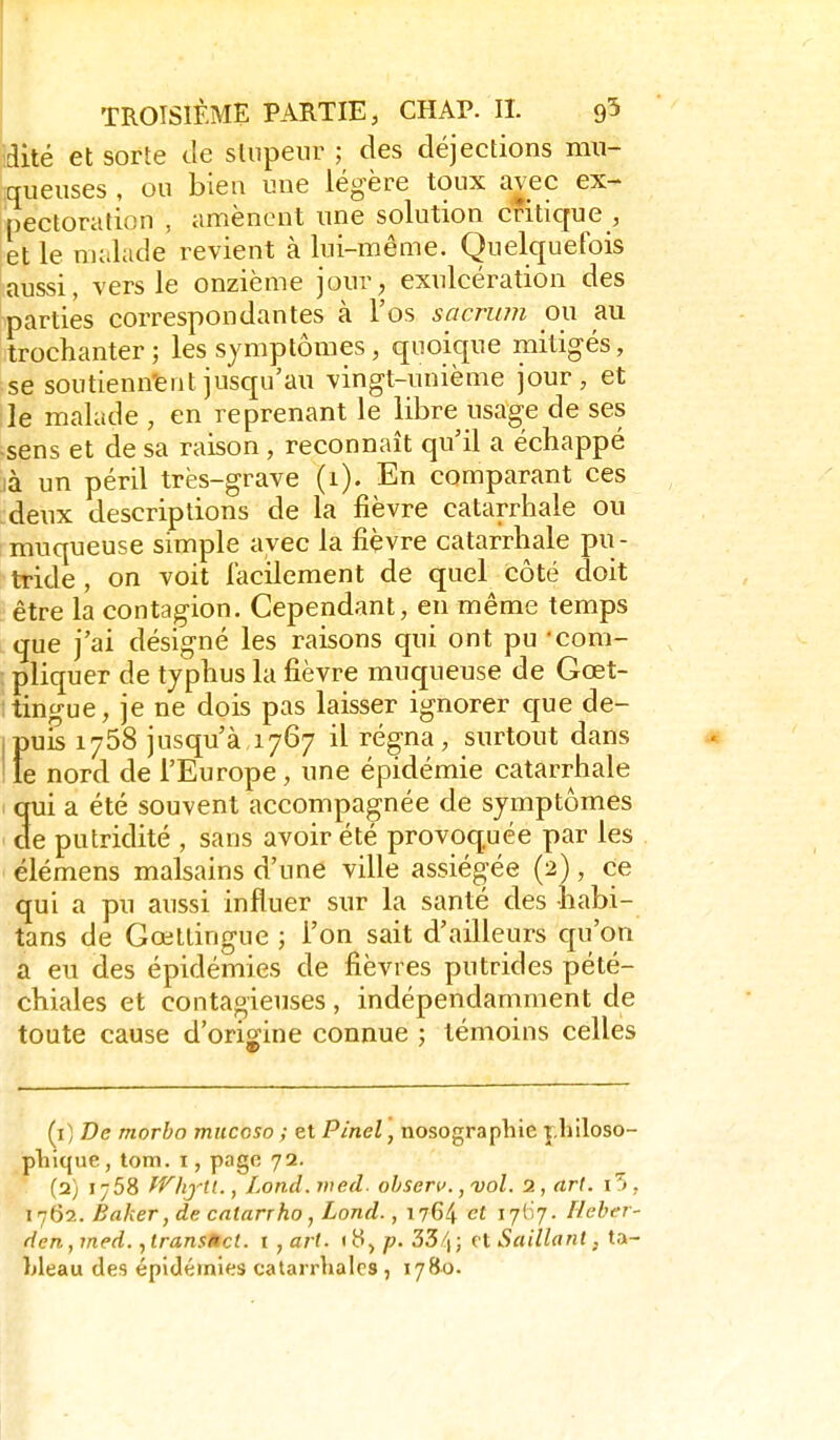 dite et sorte de stupeur ; des déjections mu- queuses , ou bien une légère toux avec ex- pectoration , amènent une solution critique , et le malade revient à lui-même. Quelquefois aussi, vers le onzième jour, exulcération des parties correspondantes à l'os sacrum ou au trochanter; les symptômes, quoique mitigés, ;se soutienn'entjusqu'au vingt-unième jour, et le malade , en reprenant le libre usage de ses ■sens et de sa raison , reconnaît qu'il a échappé là un péril très-grave (1). En comparant ces deux descriptions de la fièvre catarrhale ou muqueuse simple avec la fièvre catarrhale pu - tride , on voit lacilement de quel côté doit être la contagion. Cependant, en même temps que j'ai désigné les raisons qui ont pu -com- pliquer de typhus la fièvre muqueuse de Gœt- tingue, je ne dois pas laisser ignorer que de- ipuS 1758 jusqu'à,1767 il régna, surtout dans le nord de l'Europe, une épidémie catarrhale qui a été souvent accompagnée de symptômes de putridité , sans avoir été provoquée par les élémens malsains d'une ville assiégée (2), ce qui a pu aussi influer sur la santé des habi- tans de Gœtlingue ; l'on sait d'ailleurs qu'on a eu des épidémies de fièvres putrides pété- chiales et contagieuses, indépendamment de toute cause d'origine connue ; témoins celles {i] De morbo mucoso ; et Pinel, nosographie philoso- pliique, lom. i, page 72. (2) 1758 fVhjtl., Lond. wed. ohserv., vol. 2, art. i5 , 1762. Baker, de calarrho, Lond., 1764 ^7^7- f^^ber- den,7ned. ytransMct. t ^art. 'H^p- 33/|; rt Saillant, ta- Lleau des épidémies catarrlialcs, 1780.