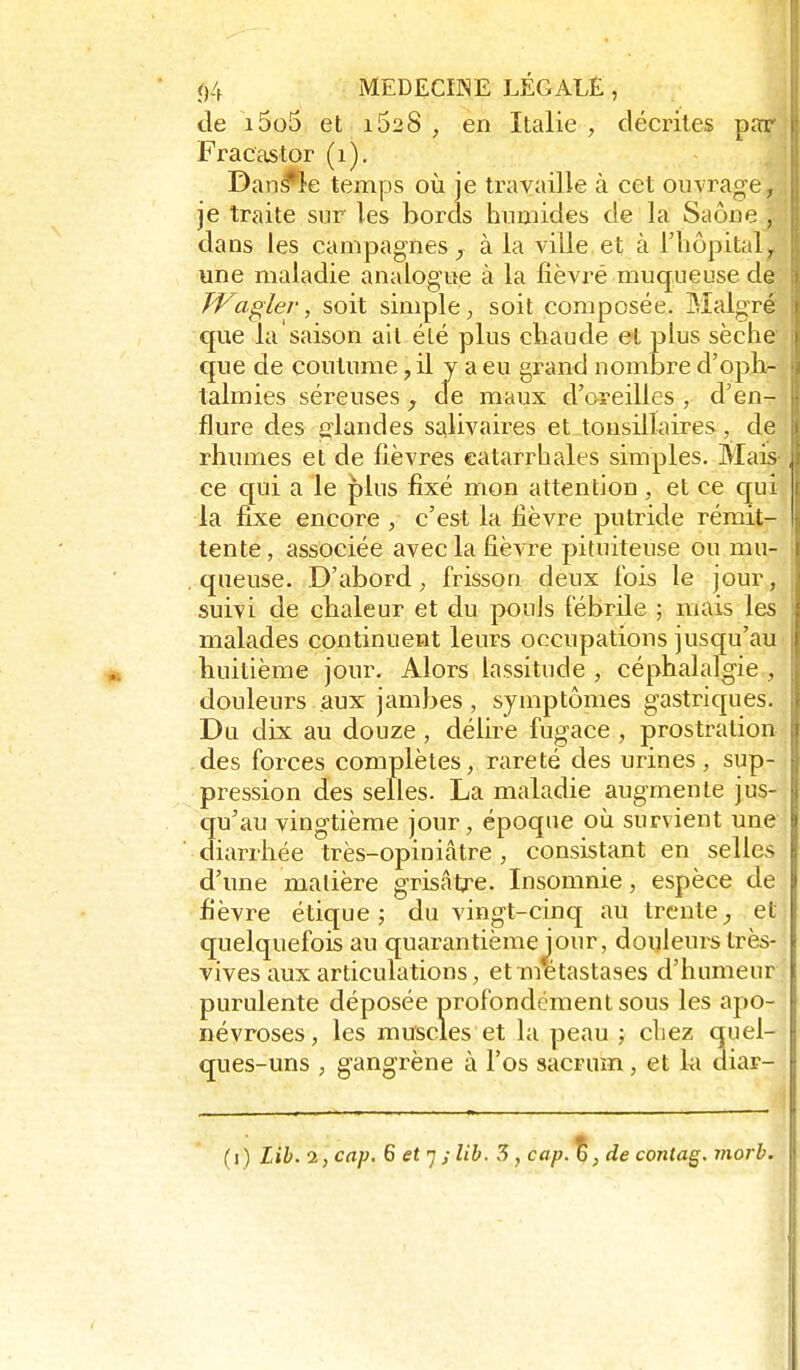de i5o5 et i52 8 , en Italie , décrites par Fracastor (i). Dan^k temps où je travaille à cet ouvrage, je traite sur les bords humides de la Saône , dans les campagnes^ à la ville et à l'hôpital^ une maladie analogue à la fîèvré muqueuse de TVaglev, soit simple, soit composée. Malgré que la saison ail été plus chaude et plus sèche que de coutume, il y a eu grand nombre d'oph- talmies séreuses , de maux d'oreilles , d'en- flure des glandes salivaires et tonsillaires, de rhumes et de fièvres eatarrhales simples. Mais ce qui a le plus fixé mon attention, et ce qui la fixe encore , c'est la fièvre putride rémit- tente , associée avec la fièvre pituiteuse ou mu- queuse. D'abord, frisson deux fois le jour, suivi de chaleur et du pouls fébrile ; mais les malades continuent leurs occupations jusqu'au ■ huitième jour. Alors lassitude , céphalalgie , douleurs aux jambes, symptômes gastriques. Du dix au douze , délire fugace , prostration des forces complètes, rareté des urines, sup- pression des selles. La maladie augmente jus- qu'au vingtième jour, époque où survient une' diarrhée très-opiniâtre , consistant en selles d'une matière grisâtre. Insomnie, espèce de fi'èvre étique j du vingt-cinq au trente^ et quelquefois au quarantièmejour, douleurs très- vives aux articulations, et métastases d'humeur purulente déposée profondement sous les apo- névroses, les muscles et la peau ; chez quel- ques-uns , gangrène à l'os sacrum, et hi diar-
