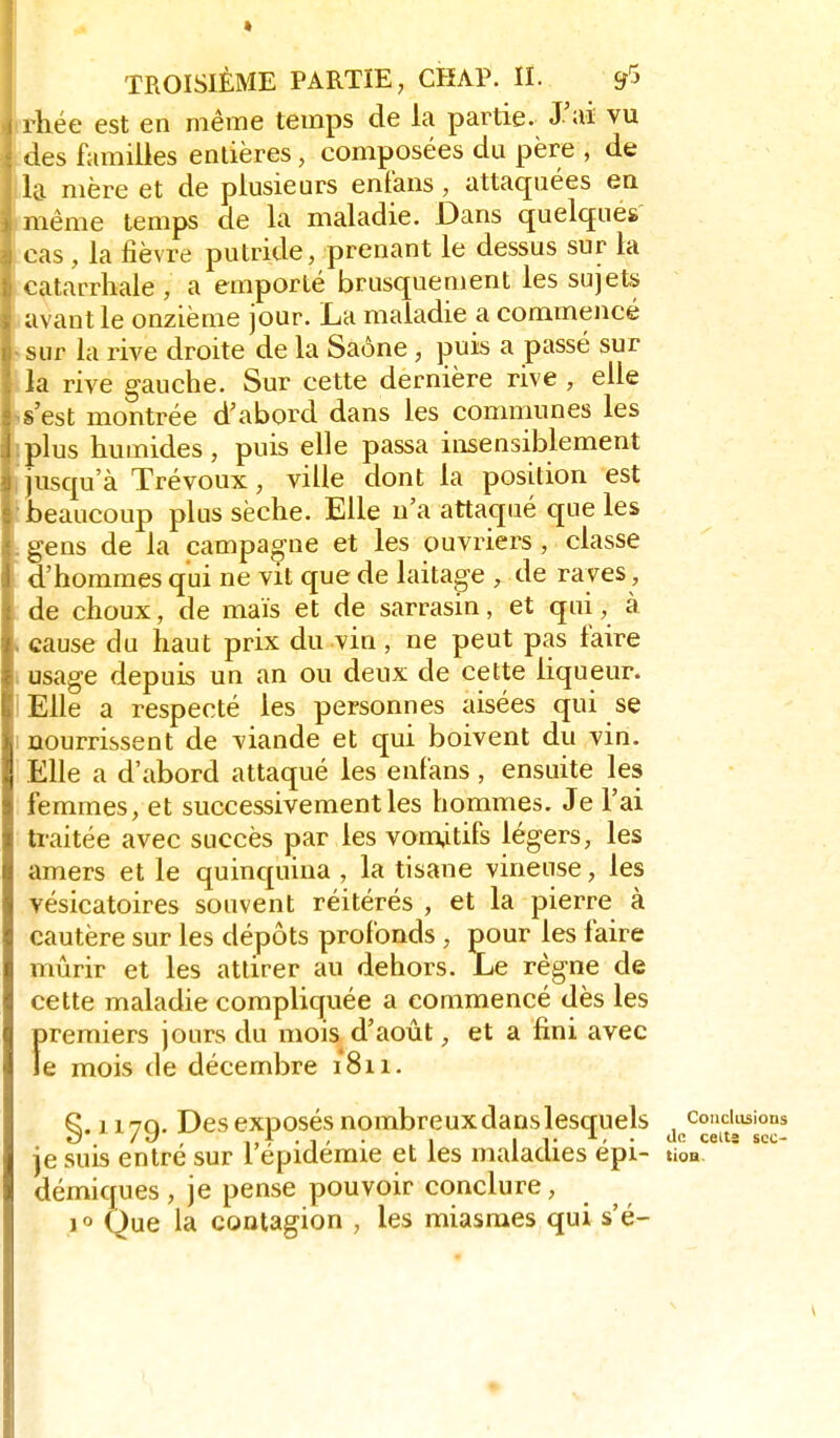 rhée est en même temps de la partie. J'ai vu ties familles entières, composées du père , de la mère et de plusieurs enfans, attaquées en même temps de la maladie. Dans quelques cas , la fièvre putride, prenant le dessus sur la catarrliale , a emporté brusquement les sujets avant le onzième jour. La maladie a commencé sur la rive droite de la Saône , puis a passé sur la rive gauche. Sur cette dernière rive , elle s'est montrée d'abord dans les communes les plus humides, puis elle passa insensiblement jusqu'à Trévoux, ville dont la position est beaucoup plus sèche. Elle n'a attaqué que les gens de la campao-ne et les ouvriers , classe d'hommes qui ne vit que de laitao-e , de rayes, de choux, de maïs et de sarrasin, et qui, à cause du haut prix du vin, ne peut pas faire i usage depuis un an ou deux de cette liqueur. lElle a respecté les personnes aisées qui se I nourrissent de viande et qui boivent du vin. Elle a d'abord attaqué les enfans, ensuite les femmes, et successivement les hommes. Je l'ai ti-aitée avec succès par les vom,itifs légers, les amers et le quinquina , la tisane vineuse, les vésicatoires souvent réitérés , et la pierre à cautère sur les dépôts profonds , pour les faire mûrir et les attirer au dehors. Le règne de cette maladie compliquée a commencé dès les Îtremiers jours du mois d'août, et a fini avec e mois de décembre 1811. §. H79. Des exposés nombreuxdanslesquels je suis entré sur l'épidémie et les maladies épi- tioa. démiques , je pense pouvoir conclure, ^ 10 Que la contagion , les miasmes qui s'é-