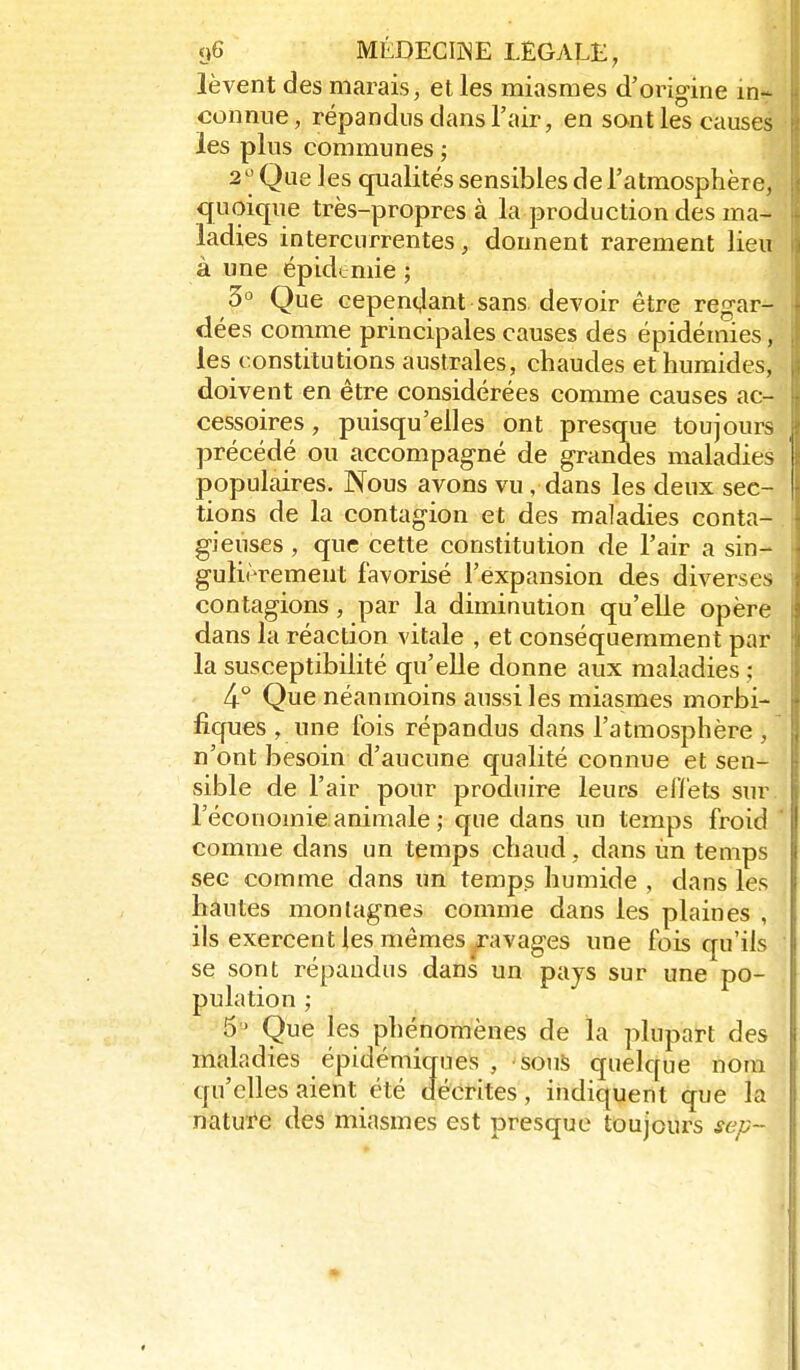 lèvent des marais, et les miasmes d'origine in- connue, répandus dans l'air, en sont les causes les plus communes ; 2'^Que ]es qualités sensibles de l'atmosphère, quoique très-propres à la production des ma- ladies intercurrentes, donnent rarement lieu à une épidémie ; 3° Que cependant sans devoir être regar- dées comme principales causes des épidémies, les constitutions australes, chaudes et humides, doivent en être considérées comme causes ac- cessoires , puisqu'elles ont presque toujours précédé ou accompagné de grandes maladies populaires. Nous avons vu, dans les deux sec- tions de la contagion et des maladies conta- gieuses , que cette constitution de l'air a sin- gulièrement favorisé l'expansion des diverses contagions, par la diminution qu'elle opère dans la réaction vitale , et conséquemment par la susceptibilité qu'elle donne aux maladies : 4° Que néanmoins aussi les miasmes morbi- fiques , une fois répandus dans l'atmosphère , n'ont besoin d'aucune qualité connue et sen- sible de l'air pour produire leurs eflèts sur. l'économie animale ; que dans un temps froid comme dans un temps chaud, dans ùn temps sec comme dans un temps humide , dans les hautes montagnes comme dans les plaines , ils exercent les mêmes ravages une fois qu'ils se sont répandus dans un pays sur une po- pulation ; 5 ' Que les phénomènes de la plupart des maladies épidémiques , souS quelque nom qu'elles aient été décrites, indiquent que la nature des miasmes est presque toujours sep-