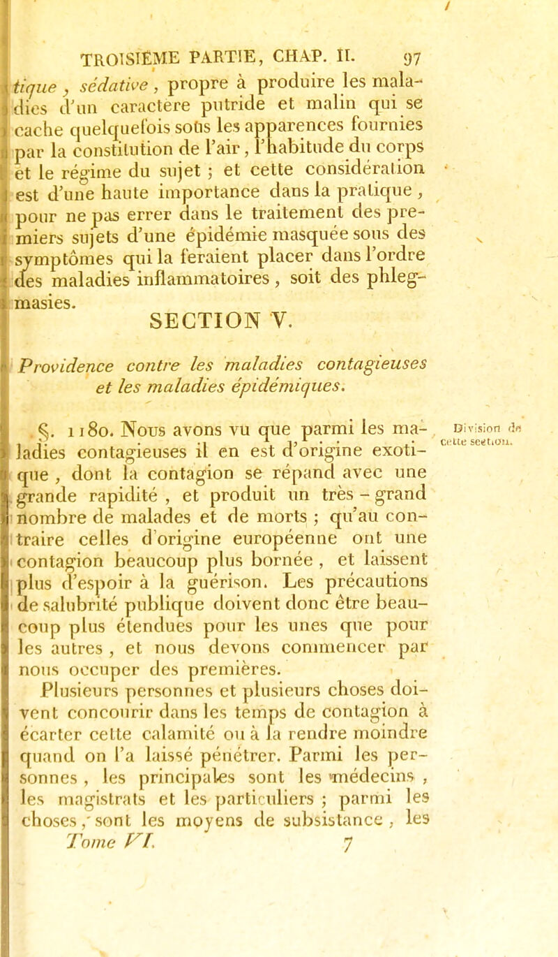 / TROISIÈME PARTIE, CHAP. ÎI. 97 tique , sédative , propre à produire les mala- «lies d'an caractère putride et malin qui se ( ache quelquefois sotis les apparences fournies par la constitution de l'air, l'habitude du corps et le régime du sujet ; et cette considération • est d'une haute importance dans la pratique , pour ne pas errer dans le traitement des pre- miers sujets d'une épidémie masquée sous des symptômes qui la feraient placer dans l'ordre (les maladies inflammatoires, soit des phleg- inasies- SECTION V. Providence contre les maladies contagieuses et les maladies épidémiques, %. 1180. Nous avons vU que parmi les ma- Division <3« ladies contagieuses il en est d origine exoti- que , dont la contagion se répand avec une g'rande rapidité , et produit un très - grand nombre de malades et de morts ; qu'au con- .raire celles d'origine européenne ont une I contagion beaucoup plus bornée , et laissent Iplus d'espoir à la guérison. Les précautions I de salubrité publique doivent donc être beau- coup plus étendues pour les unes que pour les autres , et nous devons commencer par nous occuper des premières. Plusieurs personnes et plusieurs choses doi- vent concourir dans les temps de contagion à écarter cette calamité ou à la rendre moindre quand on l'a laissé pénétrer. Parmi les per- sonnes , les principales sont les imédecins , les magistrats et les particuliers ; parmi les choses,'sont les moyens de subsistance, les Tome f^L 7