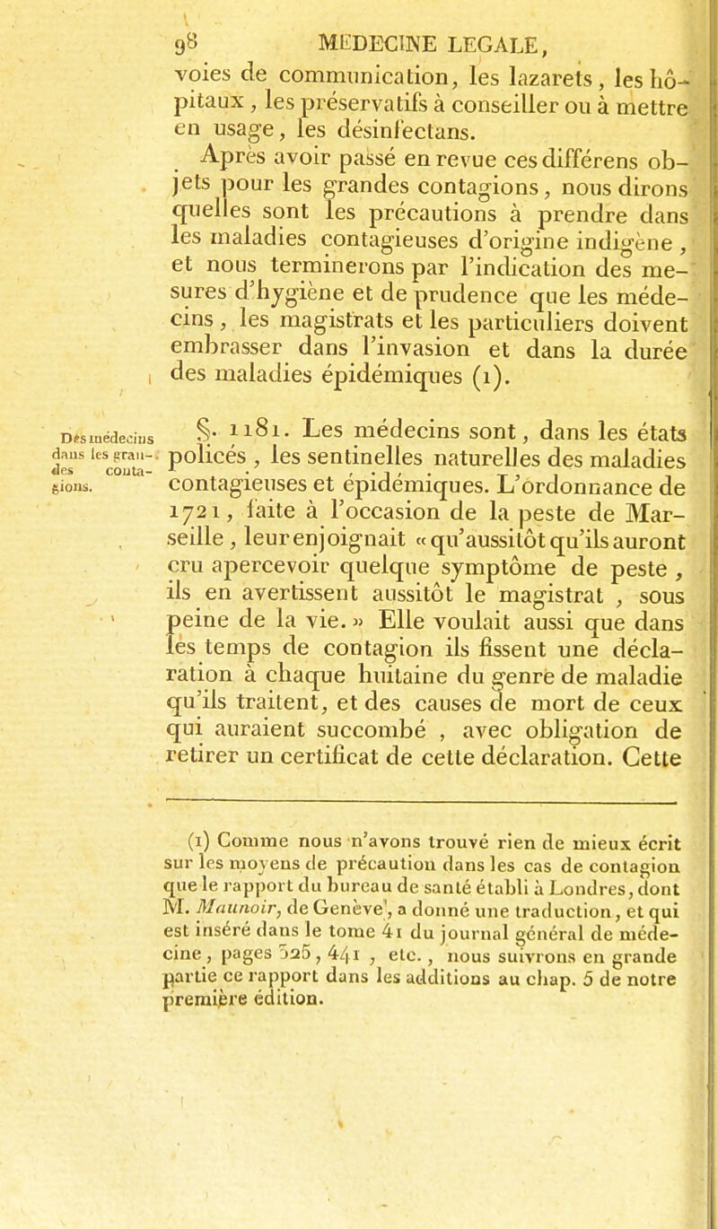 voies de communication, les lazarets, les hô- pitaux , les préservatifs à conseiller ou à mettre en usage, les désinfectans. Après avoir passé en revue cesdifférens ob- jets pour les grandes contagions, nous dirons quelles sont les précautions à prendre dans les maladies contagieuses d'origine indigène , et nous terminerons par l'indication des me- sures d'hjgiène et de prudence que les méde- cins , les magistrats et les particuliers doivent embrasser dans l'invasion et dans la durée 1 des maladies épidémiques (i). D«iuédecii,s §• 1181, Les médecins sont, dans les états .les' 'coûta P°^^^^^ ' sentinelles naturelles des maladies gioiw. contagieuses et épidémiques. L'ordonnance de 1721, faite à l'occasion de la peste de Mar- seille , leur enj oignait « qu'aussitôt qu'ils auront cru apercevoir quelque symptôme de peste , ils en avertissent aussitôt le magistrat , sous peine de la vie. » Elle voulait aussi que dans lés temps de contagion ils fissent une décla- ration à chaque huitaine du genre de maladie qu'ils traitent, et des causes de mort de ceux qui auraient succombé , avec obligation de retirer un certificat de cette déclaration. Cette (i) Conime nous n'avons trouvé rien de mieux écrit sur les moyens de précaution dans les cas de contagion que le rapport du bureau de sanlé établi à Londres, dont M. Maunoir, de Genève', a donné une traduction, et qui est inséré dans le tome 4i du journal général de méde- cine , pages 525 , 441 , etc., nous suivrons en grande partie ce rapport dans les additions au chap. 5 de notre première édition.