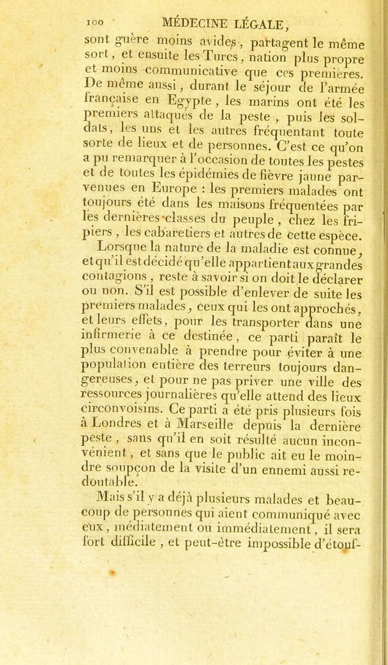 sont guère moins avide^ , partagent le même sort, et ensuite les Turcs, nation plus propre et moins communicative que ces premières. De même aussi, durant le séjour de l'armée française en Egypte, les marins ont été les premiers attaqués de la peste , puis les sol- dats, les uns et les autres fréquentant toute sorte de lieux et de personnes. C'est ce qu'on a pu remarquer à l'occasion de toutes les pestes et de toutes les épidémies de fièvre jaune par- venues en Europe : les premiers malades ont toujours été dans les maisons fréquentées par les dernières-classes du peuple , chez les fri- piers , les cabaretiers et autres de cette espèce. Lorsque la nature de la maladie est connue^ etqu'il estdécidé qu'elle appartientauxgrandes contagions , reste à savoir si on doit.le déclarer ou non. S'il est possible d'enlever de suite les premiers malades, ceux qui les ont approchés, et leurs effets, pour les transporter dans une infirmerie à ce destinée, ce parti paraît le plus convenable à prendre pour éviter à une population entière des terreurs toujours dan- gereuses^ et pour ne pas priver une ville des ressources journalières qu'elle attend des lieux circonvoisins. Ce parti a été pris plusieurs fois à Londres et à Marseille depuis la dernière peste , sans qu'il en soit résulté aucun incon- vénient , et sans que le public ait eu le moin- dre soupçon de la visite d'un ennemi aussi re- doutable. Mais s'il y a déjà plusieurs malades et beau- coup de personnes qui aient communiqué avec eux, médiatement ou immédiatement, il sera fort difficile , et peut-être impossible d'étouf-