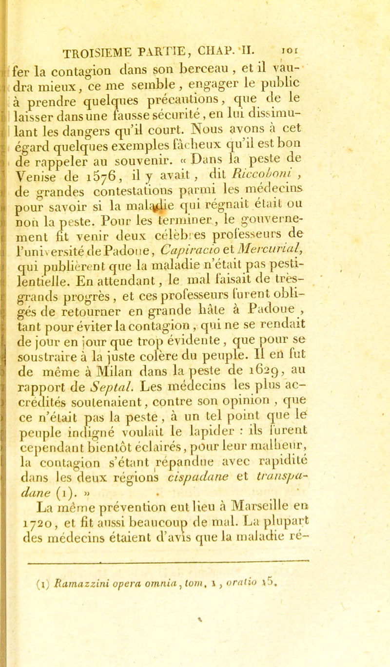 fer la contagion dans son berceau , et il vau- dra mieux, ce me semble, engager le public à prendre quelques précautions, que de le laisser dans une fausse sécurité, en lui dissimu- lant les dangers qu'il court. Nous avons à cet égard quelques exemples fâcheux qu'il est bon de rappeler au souvenir. « Dans la peste de Venise de 1676, il y avait, dil Riccoljoni , de grandes contestations parmi les médecins pour savoir si la mali^ie qui régnait était ou non la peste. Pour les terminer, le gouverne- ment fît venir deux célèbres professeurs de l'université dePadoiie, Capiracio et Mercurial, qui publièrent que la maladie n'était pas pesti- lentielle. En attendant, le mal faisait de très- grands progrès , et ces professeurs furent obli- gés de retourner en grande hâte à Padoue , tant pour éviter la contagion , qui ne se rendait de jour en jour que trop évidente , que pour se soustraire à la juste colère du peuple. Il en fut de même à Milan dans la peste de 1629, au rapport de Septal Les médecins les plus ac- crédités soutenaient, contre son opinion , que ce n'était pas la peste, à un tel point que lé peuple indigné voulait le lapider : ils furent cependant bientôt éclairés, pour leur malheur, la contagion s'étant répandue avec rapidité dans les deux régions cispadane et transpa- dane (1). ». La même prévention eut lieu à Marseille en 1720, et fit aussi beaucoup de mal. La plupart des médecins étaient d'avis que la maladie ré- (l) Ramazzini opéra omnia, tom, 1, oraiio s5.