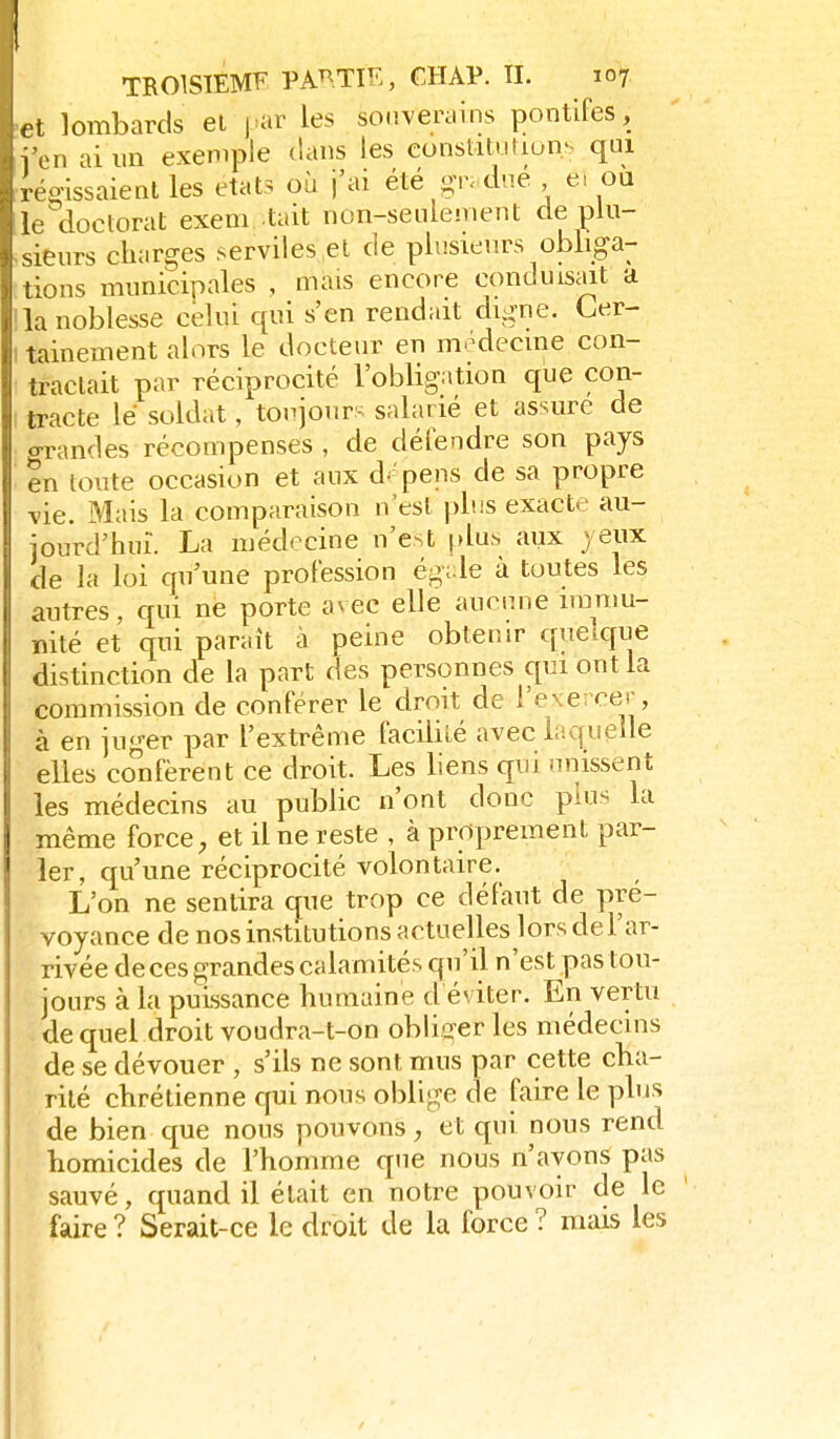 et lombards ei j>ar les souverains pontifes, l'en ai un exemple tians les eonslitution.s qui teo-issaientles états où j'ai été gr- diié ei ou le^cloctorat exem tait non-seulement de plu- sieurs charges serviies el de plusieurs obliga- tions municipales , mais encore conduisait a la noblesse celui qui s'en rendait digne. Cer- tainement alors le docteur en médecine con- tractait par réciprocité l'obligation que con- tracte lé soldat, toujourK salarié et assure de Grandes récompenses , de défendre son pays tn toute occasion et aux d.:'pens de sa propre vie. Mais la comparaison n'est plus exacte au- jourd'hui. La médecine n'est plus aux jeux de la loi qu'une profession égi-le à toutes les autres, qui ne porte avec elle aucune iranm- nité et qui paraît à peine obtenir quelque distinction de la part des personnes qui ont la commission de conférer le droit de l'exercer, à en juger par l'extrême facilité avec laquelle elles co'nfèrent ce droit. Les liens qui unissent les médecins au public n'ont donc plus la même force, et il ne reste , à proprement par- ler, qu'une réciprocité volontaire. L'on ne sentira que trop ce défaut de pré- voyance de nos institutions actuelles lors del'ar- rivée de ces grandes calamités qu'il n'est pas tou- jours à la puissance humaine d éviter. En vertu . de quel droit voudra-t-on obliger les médecins de se dévouer , s'ils ne sont mus par cette cha- rité chrétienne qui nous oblige de faire le plus de bien que nous pouvons, et qui nous rend homicides de l'homme que nous n'ayons pas sauvé, quand il était en notre pouvoir de le faire ? Serait-ce le droit de la force ? mais les