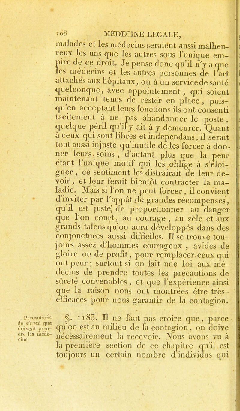 malades et les médecins seraient aussi malheu- reux les uns que les autres sous l'unique em- pire de ce droit. Je pense donc qu'il n'y a que les médecins et les autres personnes de l'art attachés aux hôpitaux, ou à un service de santé quelconque, avec appointement, qui soient maintenant tenus de rester en place, puis- qu'en acceptant leurs fonctions ils ont consenti tacitement à ne pas abandonner le poste , quelque péril qu'ily ait à y demeurer. Quant à ceux qui sont libres et indépendans, il serait tout aussi injuste qu'inutile de les forcer à don- ner leurs, soins, d'autant plus que la peur étant l'unique motif qui les oblige à s'éloi- gner , ce sentiment les distrairait de leur de- voir, et leur ferait bientôt contracter la ma- ladie. Mais si l'on, ne peut forcer, il convient d'inviter par l'appât x3g grandes récompenses, qu'il est juste! de proportionner au danger que l'on court, au courage, au zèle et aux grands talens qu'on aura développés dans des conjonctures aussi difficiles. Il se trouve tou- jours assez d'hommes courageux avides de gloire ou de profit, pour remplacer ceux qui ont peur ; surtout si on fait une loi aux mé- decins de prendre toutes les précautions de sûreté convenables, et que l'expérience ainsi que la raison nous ont montrées être très- efficaces pour nous garantir de la contagion. pracaiitions §. ii85. Il TïQ faut pas croirc gue, parce de sùiett: que j . •!• i «* . ■•■ . tloiveat pien- qu OU cst au milicu de la contagion, on doive dus!''' nécessairement la recevoir. Nous avons vu à la première section de ce chapitre qu il est toujours un certain nombre d individus qui