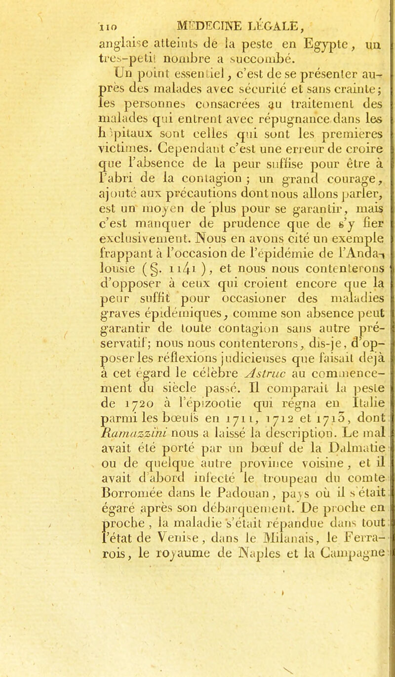 anglai-îe atteints de la peste en Egypte, un trei-petii nombre a succombé. Un point essentiel, c'est de se présenter au- près des malades avec sécurité et sans crainte; les personnes consacrées au traitement des malades qui entrent avec répugnance dans les h'.pitaux sont celles qui sont les premières victimes. Cependant c'est une eri enr de croire que l'absence de la peur suffise pour être à l'abri de la contagion ; un grand courage, ajouté aux pii-écautions dont nous allons parler, est un mojen de plus pour se garantir, mais c'est manquer de prudence que de s'y fier exclusivement. Nous en avons cité un exemple frappant à l'occasion de l'épidémie de l'AndaT lousie (§. ii4i ), et nous nous contenterons d'opposer à ceux qui croient encore que la peur suffit pour occasioner des maladies graves épidémiques^ comme son absence peut garantir de toute contagion sans autre pré- servatif; nous nous contenterons, dis-je, d'op- poser les réflexions judicieuses que faisait déjà, à cet égard le célèbre Astruc au commence- ment du siècle passé. Il comparait la peste de 1720 à l'épizootie qui régna en Italie parmi les bœuls en 1711, 1712 et 1715, dont Ramazzitti nous a laissé la description. Le mal avait été porté par un bœuf de la Dalmatie ou de quelque autre province voisine , et il avait d'abord inlécté le troupeau du comte Borromée dans le Padouan, pays où il s était égaré après son débarquenient. De proche en proche, la maladie s'était répandue dans tout: l'état de Venise, dans le Milanais, le Ferra- rois, le ro^yaume de Naples et la Campagne