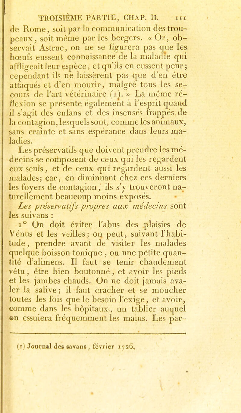 de Rome, soit par la communication des trou- peaux^ soit même par les bergers. « Or, ob- servait Astruc, on ne se figurera pas que les bœufs eussent connaissance de la maladie qui affligeait leur espèce, et qu'ils en eussent peur; cependant ils ne laissèrent pas que d'en être attaqués et d'en mourir, malgré tous les se- cours de l'art vétérinaire (i].  La même ré- flexion se présente également à l'esprit quand il s'agit des enfans et des insensés frappés de la contagion, lesquels sont, comme les animaux, sans crainte et sans espérance dans leurs rtia- ladies. Les préservatifs que doivent prendre les mé- decins se composent de ceux qui les regardent eux seuls, et de ceux qui regardent aussi les malades; car, en diminuant chez ces derniers les foyers de contagion, ils s'y trouveront na- turellement beaucoup moins exposés. Les préservatifs propres aux médecins sont les suivans : 1*^ On dôit éviter l'abus des plaisirs de Vénus et les veilles; on peut, suivant l'habi- tude , prendre avant de visiter les malades quelque boisson tonique , ou une pélite quan- tité d'alimens. Il faut se tenir chaudement vêtu, être bien boutonné, et avoir les pieds et les jambes chauds. On ne doit jamais ava- ler la salive; il faut cracher et se moucher toutes les fois que le besoin l'exige, et avoir, comme dans les hôpitaux , un tablier auquel ©n essuiera fréquemment les mains. Les par- Ci) Journal de» savans, février 1726,