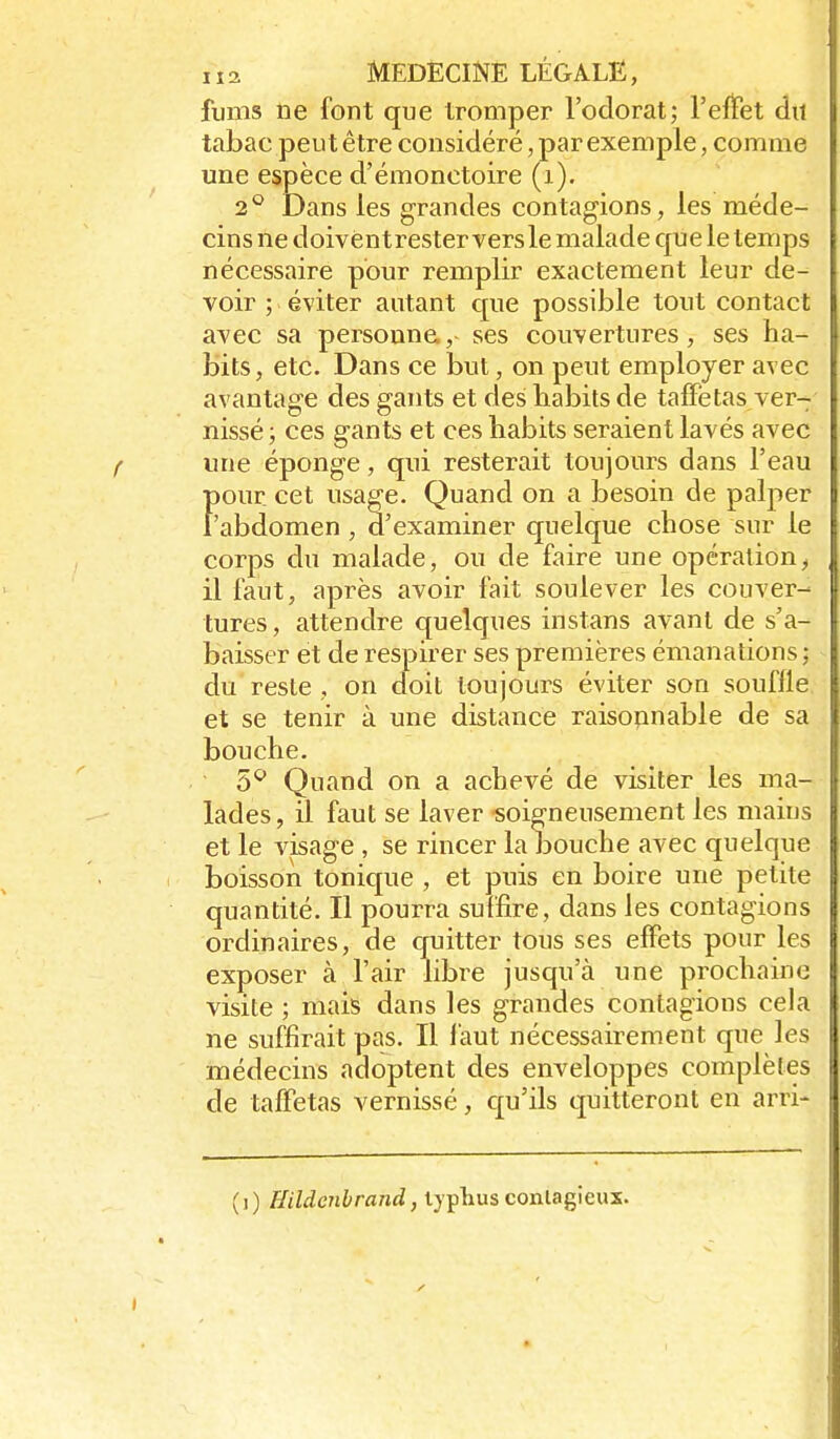fums ne font que tromper l'odorat; l'effet du tabac peut être considéré, par exemple, comme une espèce d'émonctoire (i). 2*^ Dans les grandes contagions, les méde- cins ne doivèntrester versle malade que le temps nécessaire pour remplir exactement leur de- voir ; éviter autant que possible tout contact avec sa personne,- ses couvertures, ses ha- bits, etc. Dans ce but, on peut employer avec avantage des gants et des babils de taffetas ver- nissé ; ces gants et ces babits seraient lavés avec «ne éponge, qui resterait toujours dans l'eau f)Our cet usage. Quand on a besoin de palper 'abdomen , d'examiner quelque chose sur le corps du malade, ou de faire une opération, il faut, après avoir fait soulever les couver- tures , attendre quelques instans avant de s'a- baisser et de respirer ses premières émanations ; du reste , on doit toujours éviter son souffle et se tenir à une distance raisonnable de sa bouche. 5*^ Quand on a achevé de visiter les ma- lades , il faut se laver soigneusement les maius et le visage , se rincer la bouche avec quelque boisson tonique , et puis en boire une petite quantité. Il pourra suffire, dans les contagions ordinaires, de quitter tous ses effets pour les exposer à l'air libre jusqu'à une prochaine visite ; mais dans les grandes contagions cela ne suffirait pas. Il l'aut nécessairement que les médecins adoptent des enveloppes complètes de taffetas vernissé, qu'ils quitteront en arri- (j) Hildenbrand, typhus contagieux.