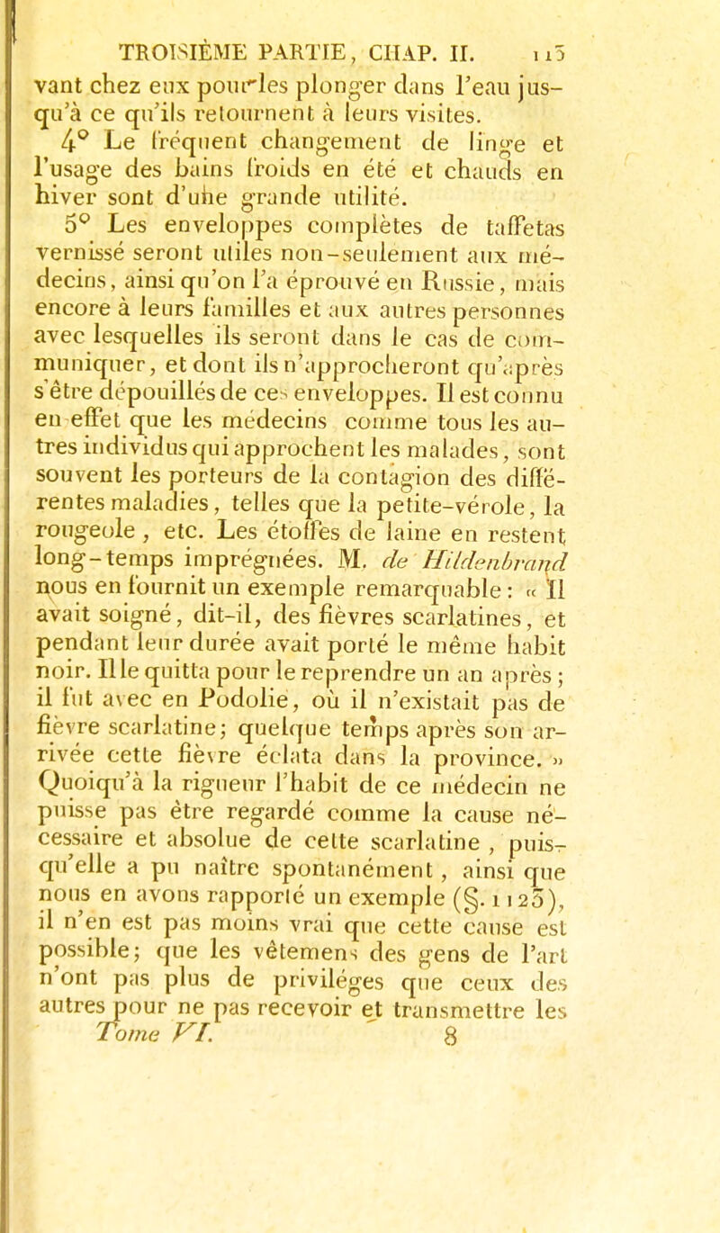 vant chez eux pourles plonger clans Teau jus- qu'à ce qu'ils retournent à leurs visites. li^ Le Iréquent changement de linge et l'usage des bains (roids en été et chauds en hiver sont d'uhe grande utilité. 5^ Les enveloppes complètes de taffetas Vernissé seront utiles non-seulement aux mé- decins, ainsi qu'on l'a éprouvé en Russie, mais encore à leurs familles et aux autres personnes avec lesquelles ils seront dans le cas de com- muniquer, et dont ils n'approcheront qu'iiprès s être dépouillés de ces enveloppes. Il est connu en effet que les médecins comme tous les au- tres individus qui approchent les malades, sont souvent les porteurs de la contagion des diffé- rentes maladies, telles que la petite-vérole, la rougeole , etc. Les étoffes de laine en restent long-temps imprégnées. M. deHildenbrand nous en fournit un exemple remarquable : « Il avait soigné, dit-il, des fièvres scarlatines, et pendant leur durée avait porté le même habit noir, nie quitta pour le reprendre un an après ; il fut avec en Podolie, où il n'existait pas de fièvre scarlatine; quelque temps après son ar- rivée cette fiè\re éclata dans la province. » Quoiqu'à la rigueur l'habit de ce médecin ne puisse pas être regardé comme la cause né- cessaire et absolue de celte scarlatine , puis- qu'elle a pu naître spontanément , ainsi que nous en avons rapporté un exemple (§. 1120), il n'en est pas moins vrai que cette cause est possible; que les vêtemens des gens de l'art n'ont pas plus de privilèges que ceux des autres pour ne pas recevoir et transmettre les