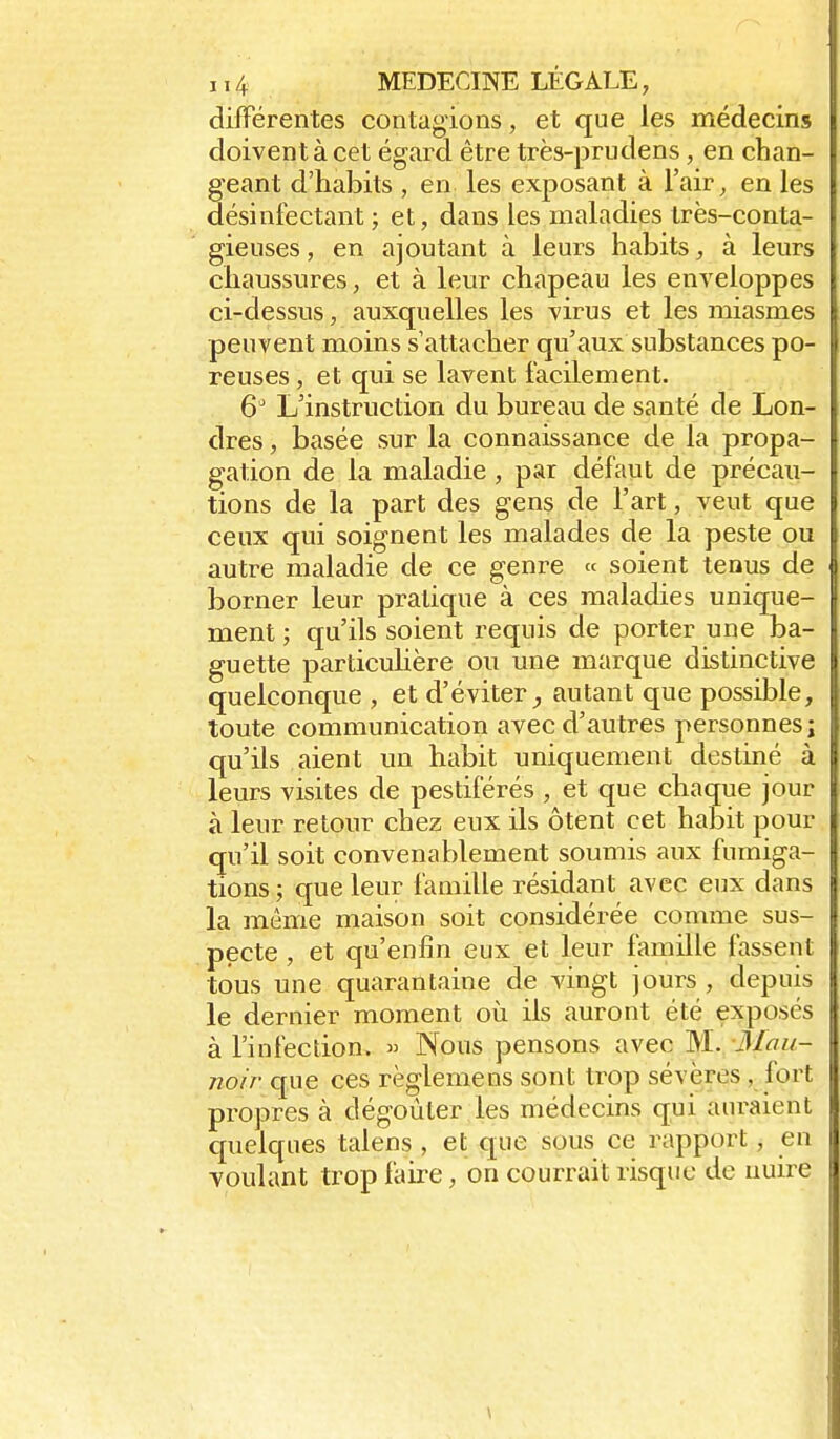dilFérentes contagions, et que les médecins doivent à cet égard être très-prudens, en chan- geant d'habits , en les exposant à l'air, en les désinfectant ; et, dans les maladies très-conta- gieuses , en ajoutant à leurs habits, à leurs chaussures, et à leur chapeau les enveloppes ci-dessus, auxquelles les virus et les miasmes peuvent moins s'attacher qu'aux substances po- reuses , et qui se lavent facilement. 6^ L'instruction du bureau de santé de Lon- dres , basée sur la connaissance de la propa- gation de la maladie , par défaut de précau- tions de la part des gens de l'art, veut que ceux qui soignent les malades de la peste ou autre maladie de ce genre « soient tenus de borner leur pratique à ces maladies unique- ment ; qu'ils soient requis de porter une ba- guette particulière ou une marque distinctive quelconque , et d'éviter^ autant que possible, toute communication avec d'autres personnes j qu'ils aient un habit uniquement destiné à leurs visites de pestiférés , et que chaque jour à leur retour chez eux ils ôtent cet habit pour qu'il soit convenablement soumis aux fumiga- tions ; que leur famille résidant avec eux dans la même maison soit considérée conmie sus- pecte , et qu'enfin eux et leur famille fassent tous une quarantaine de vingt jours , depuis le dernier moment où ils auront été exposés à l'infection. » Nous pensons avec W. Mau- noir que ces règlemens sont trop sévères , fort propres à dégoûter les médecins qui auraient quelques talens , et que sous ce rapport, en voulant trop faire, on courrait risque de nuire