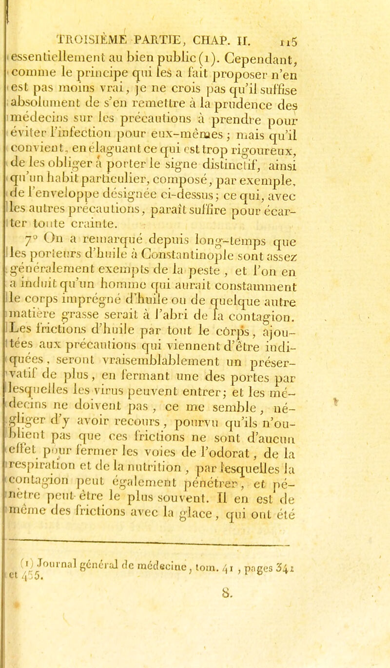 1 TROISIÈME PARTIE, CHAP. II. nS I essentiellement au bien public (i). Cependant, ' comme le principe qui les a fait proposer n'en 'est pas moins vrai, je ne crois pas cpi'ilsuffise absolument de s'en remettre à la prudence des 1 médecins sur les précautions à prendre pour éviter l'infection pour eux-mêmes; mais qu'il convient, en élaguant ce qui est trop rio-oureux, .de les obligera porterie signe distincîif, ainsi qu'un habit particulier, composé, par exemple, de l'enveloppe désignée ci-dessus; ce qui, avec 'les autres précautions, paraît suffire pour écar- iter toute crainte. 7° On a remarqué depuis long-temps que Iles porleurs d'huile à Gonstantinople sont assez .généralement exempts de la peste , et l'on en a induit qu'un homme qui aurait constamment Ile corps imprégné d'huile ou de quelque autre ! matière grasse serait à l'abri de la contagion. ILes frictions d'huile par tout le côrjis, ajou- Itées aux précautions qui viennent d'être indi- quées, seront vraisemblablement un préser- •vatif de plus, en fermant une des portes par ^lesquelles les virus peuvent entrer; et les mé- decins ne doivent pas, ce me semble, né- gliger d'y avoir recours, pourvu qu'ils n'ou- blient pas que ces frictions ne sont d'aucun leffet pour fermer les voies de l'odorat, de la irespiration et de la nutrition , par lesquelles la Icontagion peut également pénétrer, et pé- nètre peut être le plus souvent. Il en est de imème des frictions avec la glace, qui ont été f O Journal général de médecine, tom. /,! , poges 34x /| .0. S.