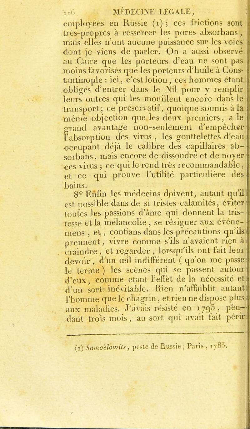 ,, {; MÉDECIWE LEGALE, employées en Russie (i) ; ces Irictions sont très-propres à resserrer les pores absorbans, mais elles n'ont aucune puissance sur les voies dont je viens de parler. On a aussi observé au Caire que les porteurs d'eau ne sont pas moins favorisés que les porteurs d'huile à Cons- tantinople : ici, c'est lotion, ces hommes étant obligés d'entrer dans le Nil pour y remplir leurs outres qui les mouillent encore dans le transport ; cè préservatif, quoique soumis à la même objection que les deux premiers, a le OTand avantage non-seulement d'empêcher fabsorption des virus , les gouttelettes d'eau occupant déjà le calibre des capillaires ab- sorbans, mais encore de dissoudre et de nojer ces virus ; ce qui le rend très recommandable, et ce qui prouve Futilité particulière des bains. 8° Enfin les médecins dpivent, autant qu'il est possible dans de si tristes calamités, éviter toutes les passions d'âme qui donnent la tris- tesse et la mélancolie , se résigner aux événe- mens , et, confians dans les précautions qu'ils prennent, vivre comme s'ils n'avaient rien à craindre , et regarder , lorsqu'ils ont fait leur devoir, d'un œil indifférent ( qu'on me passe le terme ) les scènes qui se passent autour d'eux, comme étant l'effet de la nécessité et d'un sort inévitable. Rien n'affaibht autant l'homme que le chagrin, et rien ne dispose plus aux maladies. J'avais résisté en 179Ô , pen- dant trois mois, au sort qui avait fait périr