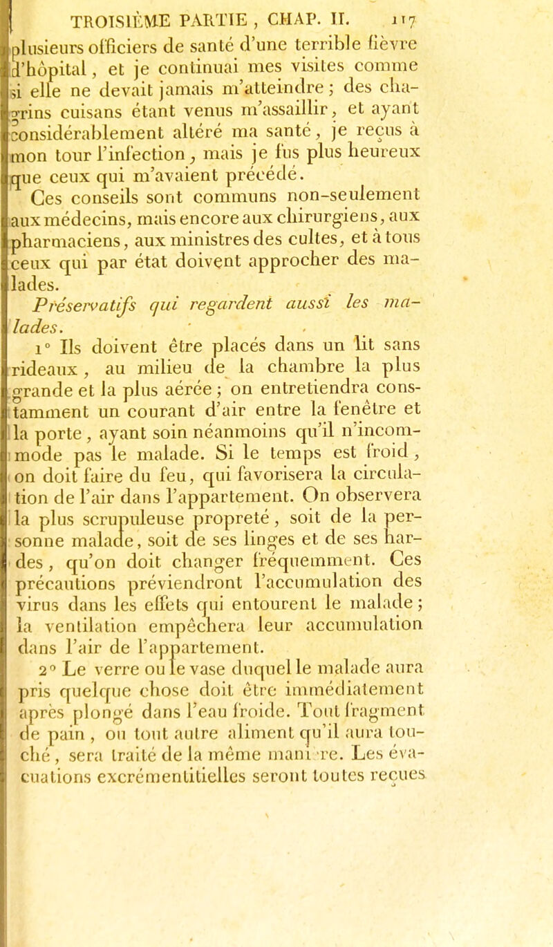 .liisieurs officiers de santé d'une terrible fièvre l'hôpital, et je continuai mes visites comme ,L elle ne devait jamais m'atteindre ; des clia- o-rins cuisans étant venus m'assaillir, et ayant considérablement altéré ma santé, je reçus à mon tour l'infection mais je fus plus heureux gue ceux qui m'avaient précédé. Ces conseils sont communs non-seulement laux médecins, mais encore aux chirurgiens , aux pharmaciens, aux ministres des cultes, et à tous ceux qui par état doivent approcher des ma- lades. Préservatifs qui regardent aussi les ma- lades. 1° Ils doivent être placés dans un lit sans rideaux , au milieu de la chambre la plus .grande et la plus aérée ; on entretiendra cons- ;tamment un courant d'air entre la fenêtre et lia porte , ayant soin néanmoins qu'il n'incom- imode pas le malade. Si le temps est froid, (On doit faire du feu, qui favorisera la circula- ition de l'air dans l'appartement. On observera lia plus scrupuleuse propreté, soit de la per- sonne malade, soit de ses linges et de ses har- ■ des , qu'on doit changer fréquemment. Ces précautions préviendront l'accumulation des virus dans les effets qui entourent le malade ; la ventilation empêchera leur accumulation dans l'air de l'appartement. 2 Le verre ouïe vase duquel le malade aura pris quelque chose doit être immédiatement après plongé dans l'eau froide. Tout fragment de pain , ou tout autre aliment qu'il aura tou- ché , sera traite de la même mani re. Les éva- cuations excrcmentitielles seront toutes reçues