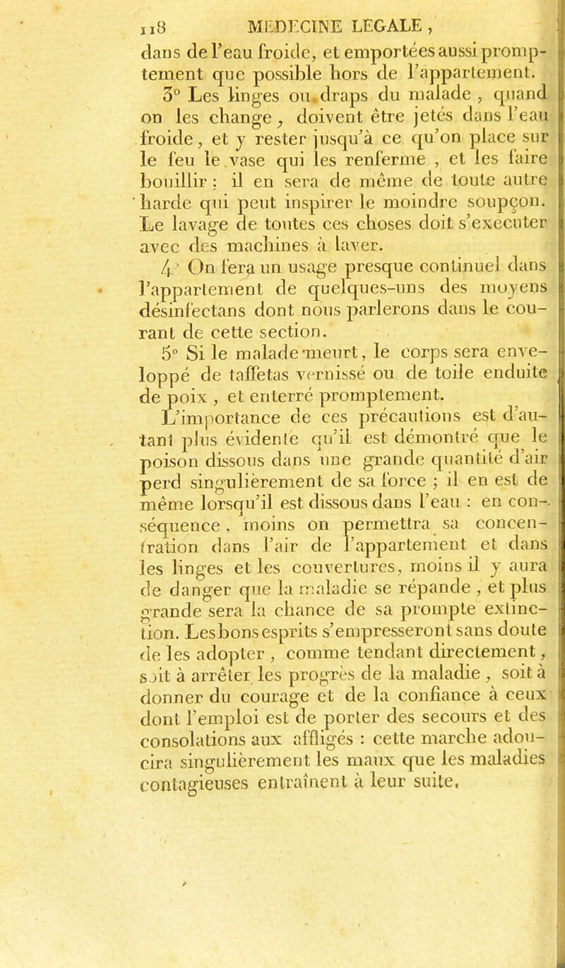 dans de l'eau froide, et emportées aussi promp- tement que possible hors de l'apparteuient. 3° Les linges ou.draps du malade , quand on les change doivent être jetés dans l'eau froide, et y rester jusqu'à ce qu'on place sur le feu le . vase qui les renferme , et les faire bouillir : il en sera de même de toute autre liarde qui peut inspirer le moindre soupçon. Le lavage de toutes ces choses doit s'exécuter avec des machines à laver. 4 ' On fera un usage presque continuel dans l'appartement de quelques-uns des moyens désinfectans dont nous parlerons dans le cou- rant de cette section. 6° Si le malade-meurt, le corps sera enve- loppé de taffetas vernissé ou de toile enduite de poix , et enterré promptement. L'importance de ces précautions est d'au- tan! plus évidenle qu'il est démontré que le poison dissous dans une grande cpiandté d'air perd singulièrement de sa force ; il en est de même lorsqu'il est dissous dans l'eau : en con-. séquence, moins on permettra sa concen- fration dans l'air de rappartement et dans les linges et les couvertures, moins il y aura de danger que la iTialadie se répande , et plus grande sera la chance de sa prompte extinc- tion. Les bons esprits s'empresseront sans doute de les adopter , comme tendant directement, sjit à arrêter les progrès de la maladie , soit à donner du courage et de la confiance à ceux dont l'em.ploi est de porter des secours et des consolations aux affligés : cette marche adou- cira singulièrement les maux que les maladies contagieuses entraînent à leur suite,