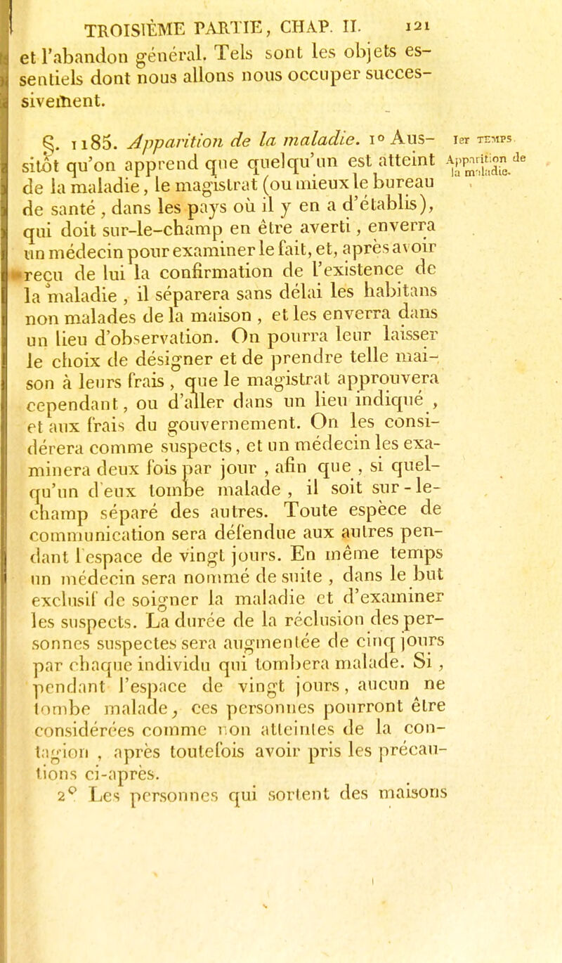 et l'abandon général. Tels sont les objets es- sentiels dont nous allons nous occuper succes- siveiîient. ^. ii85. Apparition de la maladie, Aus- ler temps sitôt qu'on apprend (^ne quelqu'un est atteint ^^^'^^^ de la maladie, le magistrat (ou mieux le bureau de santé , dans les pays où il y en a d'établis), qui doit sur-le-champ en être averti, enverra un médecin pour examiner le fait, et, après avoir reçu de lui la confirmation de l'existence de la maladie , il séparera sans délai les habitans non malades de la maison , et les enverra dans un lieu d'observation. On pourra leur laisser le choix de désigner et de prendre telle mai- son à leurs (rais , que le magistrat approuvera cependant, ou d'aller dans un lieu indiqué , et aux frais du gouvernement. On les consi- dérera comme suspects, et un médecin les exa- minera deux fois par jour , afin que , si quel- qu'un d'eux tombe malade , il soit sur - le- champ séparé des autres. Toute espèce de communication sera défendue aux autres pen- dant f espace de vingt jours. En même temps un médecin sera nonmié de suite , dans le but exclusif de soigner la maladie et d'examiner les suspects. La durée de la réclusion des per- sonnes suspectes sera augmentée de cinq jours par chaque individu qui tombera malade. Si , pendant l'espace de vingt jours, aucun ne tombe malade ces personnes pourront être considérées comme non atleinles de la con- tagion , après toutefois avoir pris les précau- tions ci-après. 2*^ Les personnes qui sortent des maisons