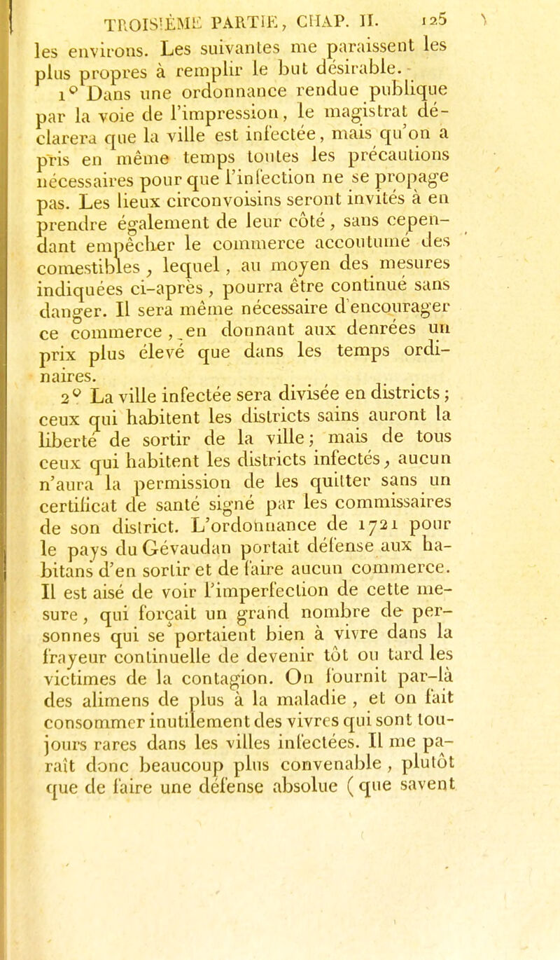 les environs. Les suivantes me paraissent les plus propres à remplir le but désirable.- 1*^ Dans une ordonnance rendue publique par la voie de l'impression, le magistrat dé- clarera que la ville est infectée, mais qu'on a pris en même temps toutes les précautions nécessaires pour que i'inlection ne se propage pas. Les lieux circonvoisins seront invités à en prendre également de leur côté, sans cepen- dant empêcher le commerce accoutumé des comestibles y lequel, au moyen des mesures indiquées ci-après , pourra être continué sans danger. Il sera même nécessaire d'encourager ce commerce,,en donnant aux denrées un prix plus élevé que dans les temps ordi- naires. 2^^ La ville infectée sera divisée en districts ; ceux qui habitent les districts sains auront la liberté de sortir de la ville; mais de tous ceux qui habitent les districts infectés, aucun n'aura la permission de les quitter sans un certilicat de santé signé par les commissaires de son district. L'ordotinance de 1721 pour le pays du Gévaudan portait défense aux ha- bitans d'en sortir et de faire aucun commerce. Il est aisé de voir l'imperfection de cette me- sure , qui forçait un grand nombre de per- sonnes qui se portaient bien à vivre dans la frayeur continuelle de devenir tôt ou tard les victimes de la contagion. On fournit par-là des alimens de plus à la maladie , et on fait consommer inutilement des vivres qui sont tou- jours rares dans les villes infectées. Il me pa- raît donc beaucoup plus convenable , plutôt que de faire une défense absolue ( que savent