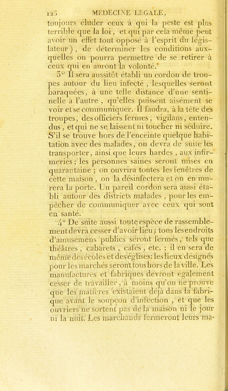 toujours éluder ceux à qui la peste est pins terrible que la loi, et qui par cela même peut avoir un effet tout opposé à l'esprit du légis- lateur ), de déterminer les conditions aux- quelles on pourra permettre de se retirer à ceux qui en auront la volonté.' 5*^ Il sera aussitôt établi un cordon de trou- pes autour du lieu infecté , lesquelles seront baraquées, à une telle distance d'une senti- nelle à l'autre , qu'elles puissent aisément se voir et se conmiuniquer. 11 faudra, à la tête des troupes, des officiers lérmes, vigilans, enten- dus , et qui ne se laissent ni toucher ni séduire. S'il se trouve hors de l'enceinte quelque habi- tatioTi avec des malades, on devra de suite les transporter, ainsi que leurs hardes , aux infir- meries; les personnes saines seront mises en quarantaine ; on ouvrira toutes les ienêtres de cette maison , on la désinfeclera et on en mu- rera la porte. Un pareil cordon sera aussi éta- bli autour des districts malades , pour les em- pêcher de communiquer avec ceux qui sont ea santé. 4. De stiite aussi toute espèce de rassemble- ment devra cesser d'avoir lieu} tous les endroits d'amusemens publics seront fermés, tels que théâtres, cabarets , cafés, etc. ; il en sera de mênie dès écoles et des églises: leslieux désignés pour les marchés seront tous hors de la ville. Les manufiictures et fabriques devront également cesser de travailler, à moins qu'on ne prouve que les matières 'existaient déjà dans la fabri- que avant le soupçon d'infection , et que les ouvriers ne sortent pas delà maison ni le jour ni la nuit. Les marchands fermeront leurs m?-